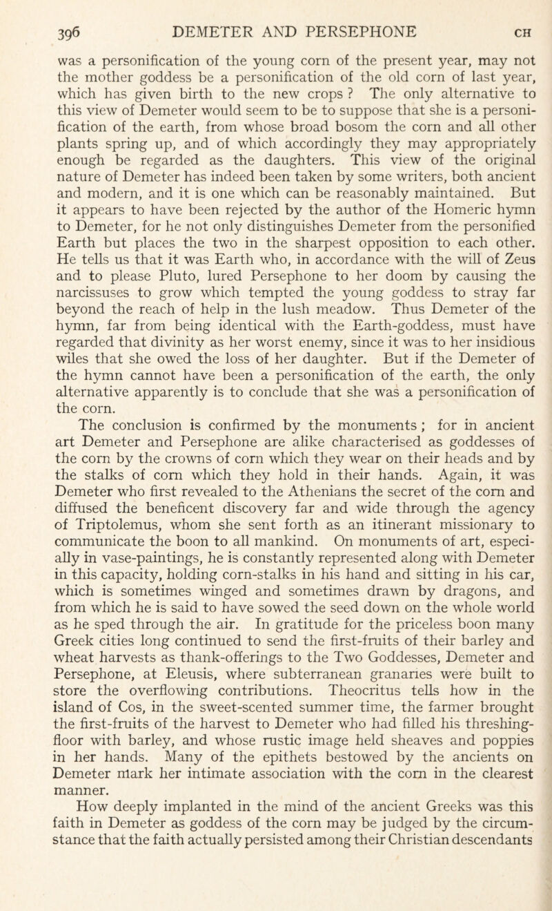 was a personification of the young corn of the present year, may not the mother goddess be a personification of the old corn of last year, which has given birth to the new crops ? The only alternative to this view of Demeter would seem to be to suppose that she is a personi¬ fication of the earth, from whose broad bosom the corn and all other plants spring up, and of which accordingly they may appropriately enough be regarded as the daughters. This view of the original nature of Demeter has indeed been taken by some writers, both ancient and modern, and it is one which can be reasonably maintained. But it appears to have been rejected by the author of the Homeric hymn to Demeter, for he not only distinguishes Demeter from the personified Earth but places the two in the sharpest opposition to each other. He tells us that it was Earth who, in accordance with the will of Zeus and to please Pluto, lured Persephone to her doom by causing the narcissuses to grow which tempted the young goddess to stray far beyond the reach of help in the lush meadow. Thus Demeter of the hymn, far from being identical with the Earth-goddess, must have regarded that divinity as her worst enemy, since it was to her insidious wiles that she owed the loss of her daughter. But if the Demeter of the hymn cannot have been a personification of the earth, the only alternative apparently is to conclude that she was a personification of the corn. The conclusion is confirmed by the monuments ; for in ancient art Demeter and Persephone are alike characterised as goddesses of the corn by the crowns of corn which they wear on their heads and by the stalks of com which they hold in their hands. Again, it was Demeter who first revealed to the Athenians the secret of the com and diffused the beneficent discovery far and wide through the agency of Triptolemus, whom she sent forth as an itinerant missionary to communicate the boon to all mankind. On monuments of art, especi¬ ally in vase-paintings, he is constantly represented along with Demeter in this capacity, holding corn-stalks in his hand and sitting in his car, which is sometimes winged and sometimes drawn by dragons, and from which he is said to have sowed the seed down on the whole world as he sped through the air. In gratitude for the priceless boon many Greek cities long continued to send the first-fruits of their barley and wheat harvests as thank-offerings to the Two Goddesses, Demeter and Persephone, at Eleusis, where subterranean granaries were built to store the overflowing contributions. Theocritus tells how in the island of Cos, in the sweet-scented summer time, the farmer brought the first-fruits of the harvest to Demeter who had filled his threshing- floor with barley, and whose rustic image held sheaves and poppies in her hands. Many of the epithets bestowed by the ancients on Demeter mark her intimate association with the com in the clearest manner. How deeply implanted in the mind of the ancient Greeks was this faith in Demeter as goddess of the corn may be judged by the circum¬ stance that the faith actually persisted among their Christian descendants