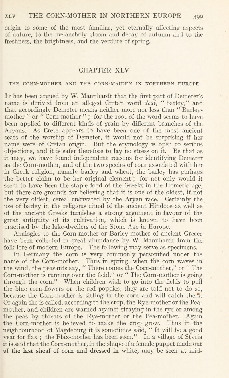 origin to some of the most familiar, yet eternally affecting aspects of nature, to the melancholy gloom and decay of autumn and to the freshness, the brightness, and the verdure of spring. CHAPTER XLV THE CORN-MOTHER AND THE CORN-MAIDEN IN NORTHERN EUROPE It has been argued by W. Mannhardt that the first part of Demeter’s name is derived from an alleged Cretan word deai, “ barley,” and that accordingly Demeter means neither more nor less than  Barley- mother ” or “ Corn-mother ” ; for the root of the word seems to have been applied to different kinds of grain by different branches of the Aryans. As Crete appears to have been one of the most ancient seats of the worship of Demeter, it would not be surprising if her name were of Cretan origin. But the etymology is open to serious objections, and it is safer therefore to lay no stress on it. Be that as it may, we have found independent reasons for identifying Demeter as the Corn-mother, and of the two species of corn associated with her in Greek religion, namely barley and wheat, the barley has perhaps the better claim to be her original element; for not only would it seem to have been the staple food of the Greeks in the Homeric age, but there are grounds for believing that it is one of the oldest, if not the very oldest, cereal cultivated by the Aryan race. Certainly the use of barley in the religious ritual of the ancient Hindoos as well as of the ancient Greeks furnishes a strong argument in favour of the great antiquity of its cultivation, which is known to have been practised by the lake-dwellers of the Stone Age in Europe. Analogies to the Corn-mother or Barley-mother of ancient Greece have been collected in great abundance by W. Mannhardt from the folk-lore of modem Europe. The following may serve as specimens. In Germany the com is very commonly personified under the name of the Corn-mother. Thus in spring, when the com waves in the wind, the peasants say,  There comes the Corn-mother,” or  The Corn-mother is running over the field,” or “ The Corn-mother is going through the com.” When children wish to go into the fields to pull the blue corn-flowers or the red poppies, they are told not to do so, because the Corn-mother is sitting in the com and will catch theift. Or again she is called, according to the crop, the Rye-mother or the Pea- mother, and children are warned against straying in the rye or among the peas by threats of the Rye-mother or the Pea-mother. Again the Corn-mother is believed to make the crop grow. Thus in the neighbourhood of Magdeburg it is sometimes said, “ It will be a good year for flax ; the Flax-mother has been seen.” In a village of Styria it is said that the Corn-mother, in the shape of a female puppet made out of the last sheaf of com and dressed in white, may be seen at mid-