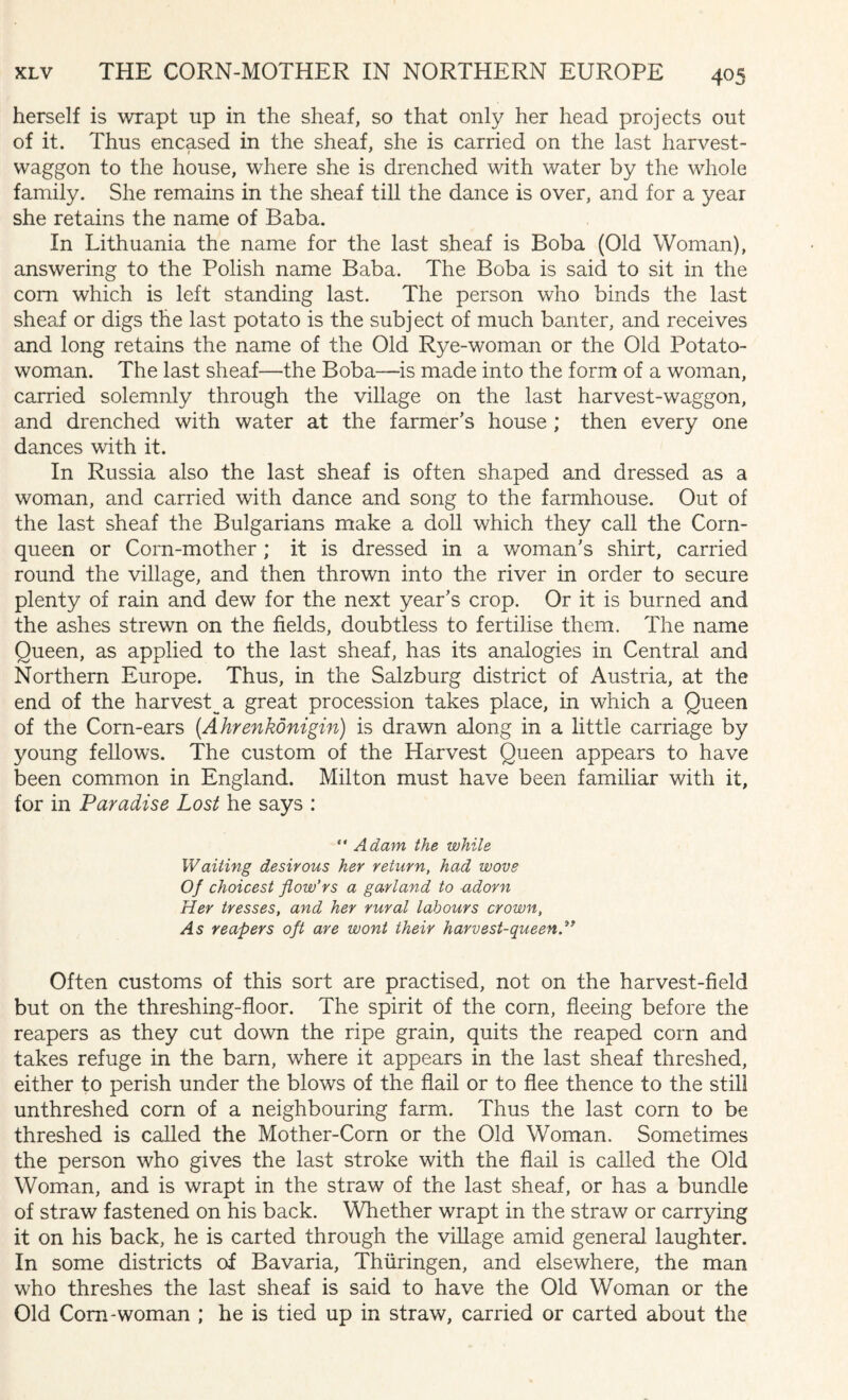 herself is wrapt up in the sheaf, so that only her head projects out of it. Thus encased in the sheaf, she is carried on the last harvest- waggon to the house, where she is drenched with water by the whole family. She remains in the sheaf till the dance is over, and for a year she retains the name of Baba. In Lithuania the name for the last sheaf is Boba (Old Woman), answering to the Polish name Baba. The Boba is said to sit in the com which is left standing last. The person who binds the last sheaf or digs the last potato is the subject of much banter, and receives and long retains the name of the Old Rye-woman or the Old Potato- woman. The last sheaf—the Boba—is made into the form of a woman, carried solemnly through the village on the last harvest-waggon, and drenched with water at the farmer’s house ; then every one dances with it. In Russia also the last sheaf is often shaped and dressed as a woman, and carried with dance and song to the farmhouse. Out of the last sheaf the Bulgarians make a doll which they call the Corn- queen or Corn-mother; it is dressed in a woman’s shirt, carried round the village, and then thrown into the river in order to secure plenty of rain and dew for the next year’s crop. Or it is burned and the ashes strewn on the fields, doubtless to fertilise them. The name Queen, as applied to the last sheaf, has its analogies in Central and Northern Europe. Thus, in the Salzburg district of Austria, at the end of the harvest^ a great procession takes place, in which a Queen of the Corn-ears (Ahrenkonigin) is drawn along in a little carriage by young fellows. The custom of the Harvest Queen appears to have been common in England. Milton must have been familiar with it, for in Paradise Lost he says : “ Adam the while Waiting desirous her return, had wove Of choicest flow’rs a garland to adorn Her tresses, and her rural labours crown, As reapers oft are wont their harvest-queen.” Often customs of this sort are practised, not on the harvest-field but on the threshing-floor. The spirit of the corn, fleeing before the reapers as they cut down the ripe grain, quits the reaped corn and takes refuge in the barn, where it appears in the last sheaf threshed, either to perish under the blows of the flail or to flee thence to the still unthreshed corn of a neighbouring farm. Thus the last corn to be threshed is called the Mother-Corn or the Old Woman. Sometimes the person who gives the last stroke with the flail is called the Old Woman, and is wrapt in the straw of the last sheaf, or has a bundle of straw fastened on his back. Whether wrapt in the straw or carrying it on his back, he is carted through the village amid general, laughter. In some districts of Bavaria, Thiiringen, and elsewhere, the man who threshes the last sheaf is said to have the Old Woman or the Old Com-woman ; he is tied up in straw, carried or carted about the