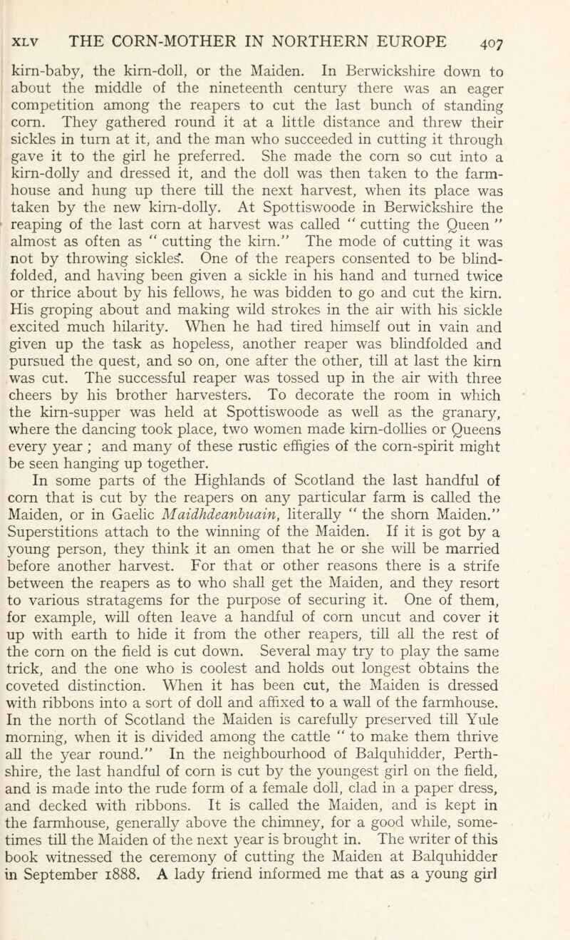 kirn-baby, the kirn-doll, or the Maiden. In Berwickshire down to about the middle of the nineteenth century there was an eager competition among the reapers to cut the last bunch of standing corn. They gathered round it at a little distance and threw their sickles in turn at it, and the man who succeeded in cutting it through gave it to the girl he preferred. She made the com so cut into a kirn-dolly and dressed it, and the doll was then taken to the farm¬ house and hung up there till the next harvest, when its place was taken by the new kirn-dolly. At Spottisv/oode in Berwickshire the reaping of the last corn at harvest was called  cutting the Queen  almost as often as “ cutting the kirn/' The mode of cutting it was not by throwing sickle^. One of the reapers consented to be blind¬ folded, and having been given a sickle in his hand and turned twice or thrice about by his fellows, he was bidden to go and cut the kirn. His groping about and making wild strokes in the air with his sickle excited much hilarity. When he had tired himself out in vain and given up the task as hopeless, another reaper was blindfolded and pursued the quest, and so on, one after the other, till at last the kirn was cut. The successful reaper was tossed up in the air with three cheers by his brother harvesters. To decorate the room in which the kirn-supper was held at Spottiswoode as well as the granary, where the dancing took place, two women made kirn-dollies or Queens every year ; and many of these rustic effigies of the corn-spirit might be seen hanging up together. In some parts of the Highlands of Scotland the last handful of corn that is cut by the reapers on any particular farm is called the Maiden, or in Gaelic Maidhdeanbuain, literally “ the shorn Maiden/' Superstitions attach to the winning of the Maiden. If it is got by a young person, they think it an omen that he or she will be married before another harvest. For that or other reasons there is a strife between the reapers as to who shall get the Maiden, and they resort to various stratagems for the purpose of securing it. One of them, for example, will often leave a handful of com uncut and cover it up with earth to hide it from the other reapers, till all the rest of the corn on the field is cut down. Several may try to play the same trick, and the one who is coolest and holds out longest obtains the coveted distinction. When it has been cut, the Maiden is dressed with ribbons into a sort of doll and affixed to a wall of the farmhouse. In the north of Scotland the Maiden is carefully preserved till Yule morning, when it is divided among the cattle “ to make them thrive all the year round. In the neighbourhood of Balquhidder, Perth¬ shire, the last handful of corn is cut by the youngest girl on the field, and is made into the rude form of a female doll, clad in a paper dress, and decked with ribbons. It is called the Maiden, and is kept in the farmhouse, generally above the chimney, for a good while, some¬ times till the Maiden of the next year is brought in. The writer of this book witnessed the ceremony of cutting the Maiden at Balquhidder in September 1888. A lady friend informed me that as a young girl