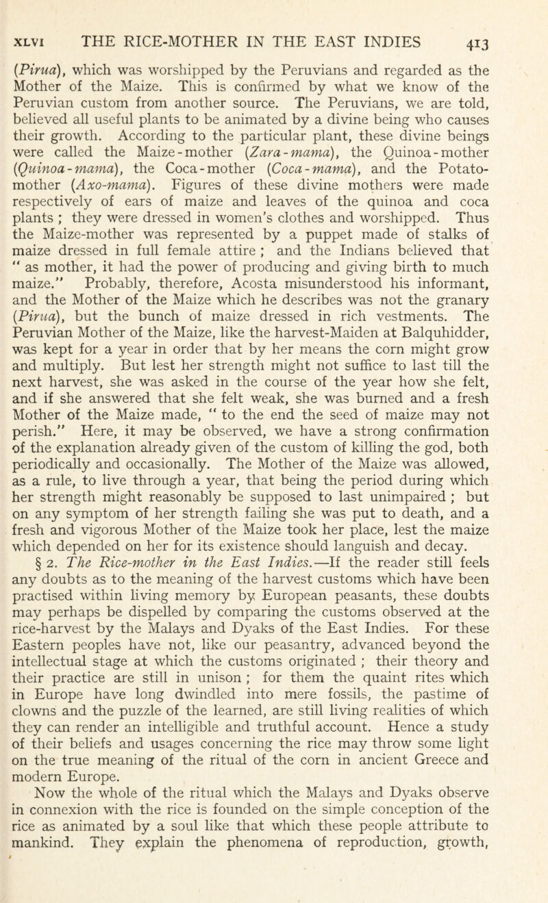 H3 (Pirua), which was worshipped by the Peruvians and regarded as the Mother of the Maize. This is confirmed by what we know of the Peruvian custom from another source. The Peruvians, we are told, believed all useful plants to be animated by a divine being who causes their growth. According to the particular plant, these divine beings were called the Maize-mother [Zara-mama), the Quinoa-mother (Quinoa - mama), the Coca-mother (Coca-mama), and the Potato- mother (Axo-mama). Figures of these divine mothers were made respectively of ears of maize and leaves of the quinoa and coca plants ; they were dressed in women's clothes and worshipped. Thus the Maize-mother was represented by a puppet made of stalks of maize dressed in full female attire ; and the Indians believed that “ as mother, it had the power of producing and giving birth to much maize.” Probably, therefore, Acosta misunderstood his informant, and the Mother of the Maize which he describes was not the granary (Pirua), but the bunch of maize dressed in rich vestments. The Peruvian Mother of the Maize, like the harvest-Maiden at Balquhidder, was kept for a year in order that by her means the corn might grow and multiply. But lest her strength might not suffice to last till the next harvest, she was asked in the course of the year how she felt, and if she answered that she felt weak, she was burned and a fresh Mother of the Maize made, “ to the end the seed of maize may not perish.” Here, it may be observed, we have a strong confirmation of the explanation already given of the custom of killing the god, both periodically and occasionally. The Mother of the Maize was allowed, as a rule, to live through a year, that being the period during which her strength might reasonably be supposed to last unimpaired ; but on any symptom of her strength failing she was put to death, and a fresh and vigorous Mother of the Maize took her place, lest the maize which depended on her for its existence should languish and decay. § 2. The Rice-mother in the East Indies.—If the reader still feels any doubts as to the meaning of the harvest customs which have been practised within living memory by European peasants, these doubts may perhaps be dispelled by comparing the customs observed at the rice-harvest by the Malays and Dyaks of the East Indies. For these Eastern peoples have not, like our peasantry, advanced beyond the intellectual stage at which the customs originated ; their theory and their practice are still in unison ; for them the quaint rites which in Europe have long dwindled into mere fossils, the pastime of clowns and the puzzle of the learned, are still living realities of which they can render an intelligible and truthful account. Hence a study of their beliefs and usages concerning the rice may throw some light on the true meaning of the ritual of the corn in ancient Greece and modern Europe. Now the whole of the ritual which the Malays and Dyaks observe in connexion with the rice is founded on the simple conception of the rice as animated by a soul like that which these people attribute to mankind. They explain the phenomena of reproduction, growth,