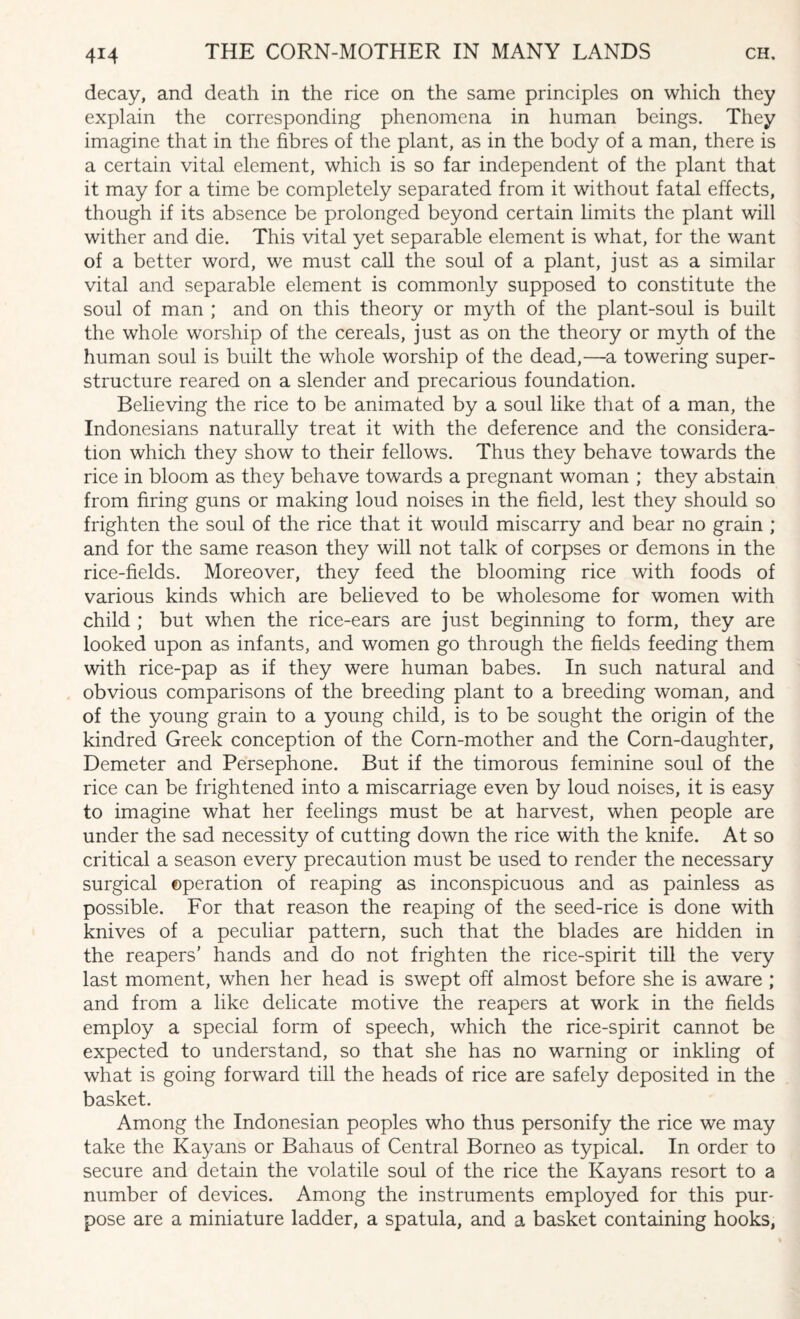 decay, and death in the rice on the same principles on which they explain the corresponding phenomena in human beings. They imagine that in the fibres of the plant, as in the body of a man, there is a certain vital element, which is so far independent of the plant that it may for a time be completely separated from it without fatal effects, though if its absence be prolonged beyond certain limits the plant will wither and die. This vital yet separable element is what, for the want of a better word, we must call the soul of a plant, just as a similar vital and separable element is commonly supposed to constitute the soul of man ; and on this theory or myth of the plant-soul is built the whole worship of the cereals, just as on the theory or myth of the human soul is built the whole worship of the dead,—a towering super¬ structure reared on a slender and precarious foundation. Believing the rice to be animated by a soul like that of a man, the Indonesians naturally treat it with the deference and the considera¬ tion which they show to their fellows. Thus they behave towards the rice in bloom as they behave towards a pregnant woman ; they abstain from firing guns or making loud noises in the field, lest they should so frighten the soul of the rice that it would miscarry and bear no grain ; and for the same reason they will not talk of corpses or demons in the rice-fields. Moreover, they feed the blooming rice with foods of various kinds which are believed to be wholesome for women with child ; but when the rice-ears are just beginning to form, they are looked upon as infants, and women go through the fields feeding them with rice-pap as if they were human babes. In such natural and obvious comparisons of the breeding plant to a breeding woman, and of the young grain to a young child, is to be sought the origin of the kindred Greek conception of the Corn-mother and the Corn-daughter, Demeter and Persephone. But if the timorous feminine soul of the rice can be frightened into a miscarriage even by loud noises, it is easy to imagine what her feelings must be at harvest, when people are under the sad necessity of cutting down the rice with the knife. At so critical a season every precaution must be used to render the necessary surgical operation of reaping as inconspicuous and as painless as possible. For that reason the reaping of the seed-rice is done with knives of a peculiar pattern, such that the blades are hidden in the reapers' hands and do not frighten the rice-spirit till the very last moment, when her head is swept off almost before she is aware ; and from a like delicate motive the reapers at work in the fields employ a special form of speech, which the rice-spirit cannot be expected to understand, so that she has no warning or inkling of what is going forward till the heads of rice are safely deposited in the basket. Among the Indonesian peoples who thus personify the rice we may take the Kayans or Bahaus of Central Borneo as typical. In order to secure and detain the volatile soul of the rice the Kayans resort to a number of devices. Among the instruments employed for this pur¬ pose are a miniature ladder, a spatula, and a basket containing hooks,