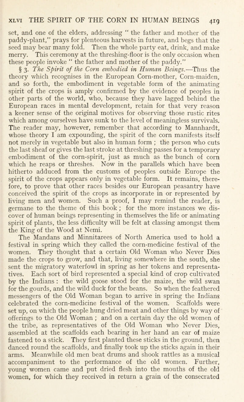set, and one of the elders, addressing  the father and mother of the paddy-plant,” prays for plenteous harvests in future, and begs that the seed may bear many fold. Then the whole party eat, drink, and make merry. This ceremony at the threshing-floor is the only occasion when these people invoke “ the father and mother of the paddy.” § 3. The Spirit of the Corn embodied in Human Beings.—Thus the theory which recognises in the European Corn-mother, Corn-maiden, and so forth, the embodiment in vegetable form of the animating spirit of the crops is amply confirmed by the evidence of peoples in other parts of the world, who, because they have lagged behind the European races in mental development, retain for that very reason a keener sense of the original motives for observing those rustic rites which among ourselves have sunk to the level of meaningless survivals. The reader may, however, remember that according to Mannhardt, whose theory I am expounding, the spirit of the corn manifests itself not merely in vegetable but also in human form ; the person who cuts the last sheaf or gives the last stroke at threshing passes for a temporary embodiment of the corn-spirit, just as much as the bunch of corn which he reaps or threshes. Now in the parallels which have been hitherto adduced from the customs of peoples outside Europe the spirit of the crops appears only in vegetable form. It remains, there¬ fore, to prove that other races besides our European peasantry have conceived the spirit of the crops as incorporate in or represented by living men and women. Such a proof, I may remind the reader, is germane to the theme of this book ; for the more instances we dis¬ cover of human beings representing in themselves the life or animating spirit of plants, the less difficulty will be felt at classing amongst them the King of the Wood at Nemi. The Mandans and Minnitarees of North America used to hold a festival in spring which they called the corn-medicine festival of the women. They thought that a certain Old Woman who Never Dies made the crops to grow, and that, living somewhere in the south, she sent the migratory waterfowl in spring as her tokens and representa¬ tives. Each sort of bird represented a special kind of crop cultivated by the Indians : the wild goose stood for the maize, the wild swan for the gourds, and the wild duck for the beans. So when the feathered messengers of the Old Woman began to arrive in spring the Indians celebrated the corn-medicine festival of the women. Scaffolds were set up, on which the people hung dried meat and other things by way of offerings to the Old Woman ; and on a certain day the old women of the tribe, as representatives of the Old Woman who Never Dies, assembled at the scaffolds each bearing in her hand an ear of maize fastened to a stick. They first planted these sticks in the ground, then danced round the scaffolds, and finally took up the sticks again in their arms. Meanwhile old men beat drums and shook rattles as a musical accompaniment to the performance of the old women. Further, young women came and put dried flesh into the mouths of the old women, for which they received in return a grain of the consecrated