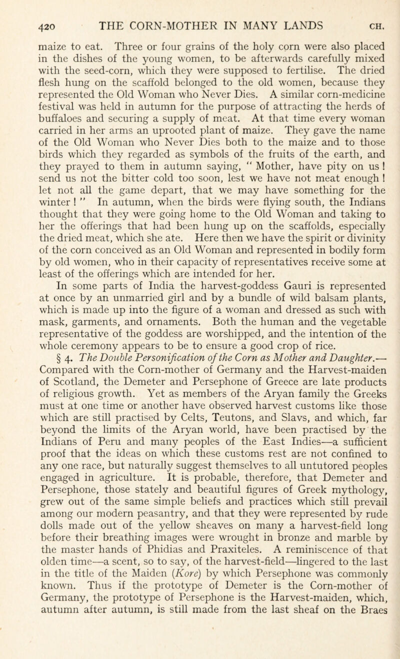 maize to eat. Three or four grains of the holy corn were also placed in the dishes of the young women, to be afterwards carefully mixed with the seed-corn, which they were supposed to fertilise. The dried flesh hung on the scaffold belonged to the old women, because they represented the Old Woman who Never Dies. A similar corn-medicine festival was held in autumn for the purpose of attracting the herds of buffaloes and securing a supply of meat. At that time every woman carried in her arms an uprooted plant of maize. They gave the name of the Old Woman who Never Dies both to the maize and to those birds which they regarded as symbols of the fruits of the earth, and they prayed to them in autumn saying, “ Mother, have pity on us ! send us not the bitter cold too soon, lest we have not meat enough ! let not all the game depart, that we may have something for the winter !  In autumn, when the birds were flying south, the Indians thought that they were going home to the Old Woman and taking to her the offerings that had been hung up on the scaffolds, especially the dried meat, which she ate. Here then we have the spirit or divinity of the corn conceived as an Old Woman and represented in bodily form by old women, who in their capacity of representatives receive some at least of the offerings which are intended for her. In some parts of India the harvest-goddess Gauri is represented at once by an unmarried girl and by a bundle of wild balsam plants, which is made up into the figure of a woman and dressed as such with mask, garments, and ornaments. Both the human and the vegetable representative of the goddess are worshipped, and the intention of the whole ceremony appears to be to ensure a good crop of rice. § 4. The Double Personification of the Corn as Mother and Daughter.— Compared with the Corn-mother of Germany and the Harvest-maiden of Scotland, the Demeter and Persephone of Greece are late products of religious growth. Yet as members of the Aryan family the Greeks must at one time or another have observed harvest customs like those which are still practised by Celts, Teutons, and Slavs, and which, far beyond the limits of the Aryan world, have been practised by the Indians of Peru and many peoples of the East Indies—a sufficient proof that the ideas on which these customs rest are not confined to any one race, but naturally suggest themselves to all untutored peoples engaged in agriculture. It is probable, therefore, that Demeter and Persephone, those stately and beautiful figures of Greek mythology, grew out of the same simple beliefs and practices which still prevail among our modern peasantry, and that they were represented by rude dolls made out of the yellow sheaves on many a harvest-field long before their breathing images were wrought in bronze and marble by the master hands of Phidias and Praxiteles. A reminiscence of that olden time—a scent, so to say, of the harvest-field—lingered to the last in the title of the Maiden (Kore) by which Persephone was commonly known. Thus if the prototype of Demeter is the Corn-mother of Germany, the prototype of Persephone is the Harvest-maiden, which, autumn after autumn, is still made from the last sheaf on the Braes
