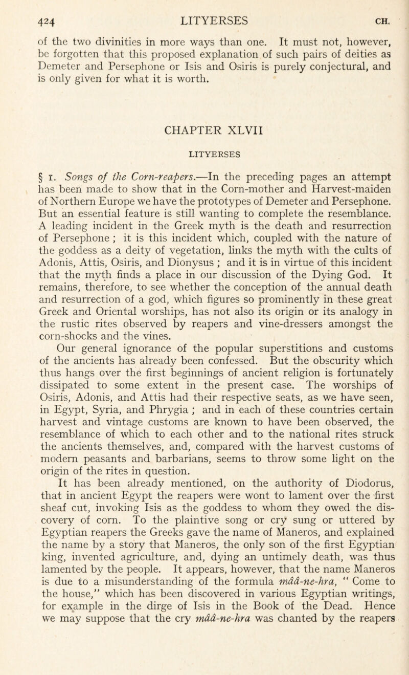 of the two divinities in more ways than one. It must not, however, be forgotten that this proposed explanation of such pairs of deities as Demeter and Persephone or Isis and Osiris is purely conjectural, and is only given for what it is worth. CHAPTER XLVII LITYERSES § i. Songs of the Corn-reapers.—In the preceding pages an attempt has been made to show that in the Corn-mother and Harvest-maiden of Northern Europe we have the prototypes of Demeter and Persephone. But an essential feature is still wanting to complete the resemblance. A leading incident in the Greek myth is the death and resurrection of Persephone ; it is this incident which, coupled with the nature of the goddess as a deity of vegetation, links the myth with the cults of Adonis, Attis, Osiris, and Dionysus ; and it is in virtue of this incident that the myth finds a place in our discussion of the Dying God. It remains, therefore, to see whether the conception of the annual death and resurrection of a god, which figures so prominently in these great Greek and Oriental worships, has not also its origin or its analogy in the rustic rites observed by reapers and vine-dressers amongst the corn-shocks and the vines. Our general ignorance of the popular superstitions and customs of the ancients has already been confessed. But the obscurity which thus hangs over the first beginnings of ancient religion is fortunately dissipated to some extent in the present case. The worships of Osiris, Adonis, and Attis had their respective seats, as we have seen, in Egypt, Syria, and Phrygia ; and in each of these countries certain harvest and vintage customs are known to have been observed, the resemblance of which to each other and to the national rites struck the ancients themselves, and, compared with the harvest customs of modem peasants and barbarians, seems to throw some light on the origin of the rites in question. It has been already mentioned, on the authority of Diodorus, that in ancient Egypt the reapers were wont to lament over the first sheaf cut, invoking Isis as the goddess to whom they owed the dis¬ covery of corn. To the plaintive song or cry sung or uttered by Egyptian reapers the Greeks gave the name of Maneros, and explained the name by a story that Maneros, the only son of the first Egyptian king, invented agriculture, and, dying an untimely death, was thus lamented by the people. It appears, however, that the name Maneros is due to a misunderstanding of the formula mad-ne-hra, “ Come to the house,” which has been discovered in various Egyptian writings, for example in the dirge of Isis in the Book of the Dead. Hence we may suppose that the cry maa-ne-hra was chanted by the reapers