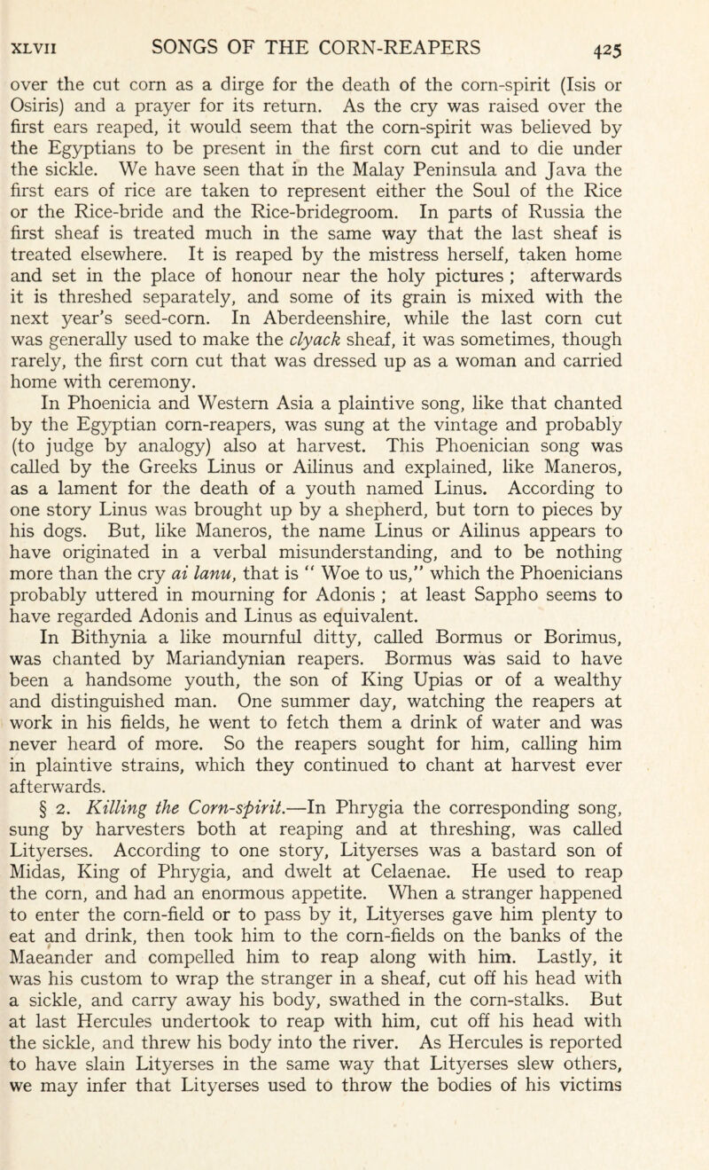 over the cut corn as a dirge for the death of the corn-spirit (Isis or Osiris) and a prayer for its return. As the cry was raised over the first ears reaped, it would seem that the corn-spirit was believed by the Egyptians to be present in the first corn cut and to die under the sickle. We have seen that in the Malay Peninsula and Java the first ears of rice are taken to represent either the Soul of the Rice or the Rice-bride and the Rice-bridegroom. In parts of Russia the first sheaf is treated much in the same way that the last sheaf is treated elsewhere. It is reaped by the mistress herself, taken home and set in the place of honour near the holy pictures ; afterwards it is threshed separately, and some of its grain is mixed with the next year’s seed-corn. In Aberdeenshire, while the last corn cut was generally used to make the clyack sheaf, it was sometimes, though rarely, the first corn cut that was dressed up as a woman and carried home with ceremony. In Phoenicia and Western Asia a plaintive song, like that chanted by the Egyptian corn-reapers, was sung at the vintage and probably (to judge by analogy) also at harvest. This Phoenician song was called by the Greeks Linus or Ailinus and explained, like Maneros, as a lament for the death of a youth named Linus. According to one story Linus was brought up by a shepherd, but torn to pieces by his dogs. But, like Maneros, the name Linus or Ailinus appears to have originated in a verbal misunderstanding, and to be nothing more than the cry ai lanu, that is “ Woe to us, which the Phoenicians probably uttered in mourning for Adonis ; at least Sappho seems to have regarded Adonis and Linus as equivalent. In Bithynia a like mournful ditty, called Bormus or Borimus, was chanted by Mariandynian reapers. Bormus was said to have been a handsome youth, the son of King Upias or of a wealthy and distinguished man. One summer day, watching the reapers at work in his fields, he went to fetch them a drink of water and was never heard of more. So the reapers sought for him, calling him in plaintive strains, which they continued to chant at harvest ever afterwards. § 2. Killing the Corn-spirit.—In Phrygia the corresponding song, sung by harvesters both at reaping and at threshing, was called Lityerses. According to one story, Lityerses was a bastard son of Midas, King of Phrygia, and dwelt at Celaenae. He used to reap the corn, and had an enormous appetite. When a stranger happened to enter the corn-field or to pass by it, Lityerses gave him plenty to eat and drink, then took him to the corn-fields on the banks of the 9 Maeander and compelled him to reap along with him. Lastly, it was his custom to wrap the stranger in a sheaf, cut off his head with a sickle, and carry away his body, swathed in the corn-stalks. But at last Hercules undertook to reap with him, cut off his head with the sickle, and threw his body into the river. As Hercules is reported to have slain Lityerses in the same way that Lityerses slew others, we may infer that Lityerses used to throw the bodies of his victims