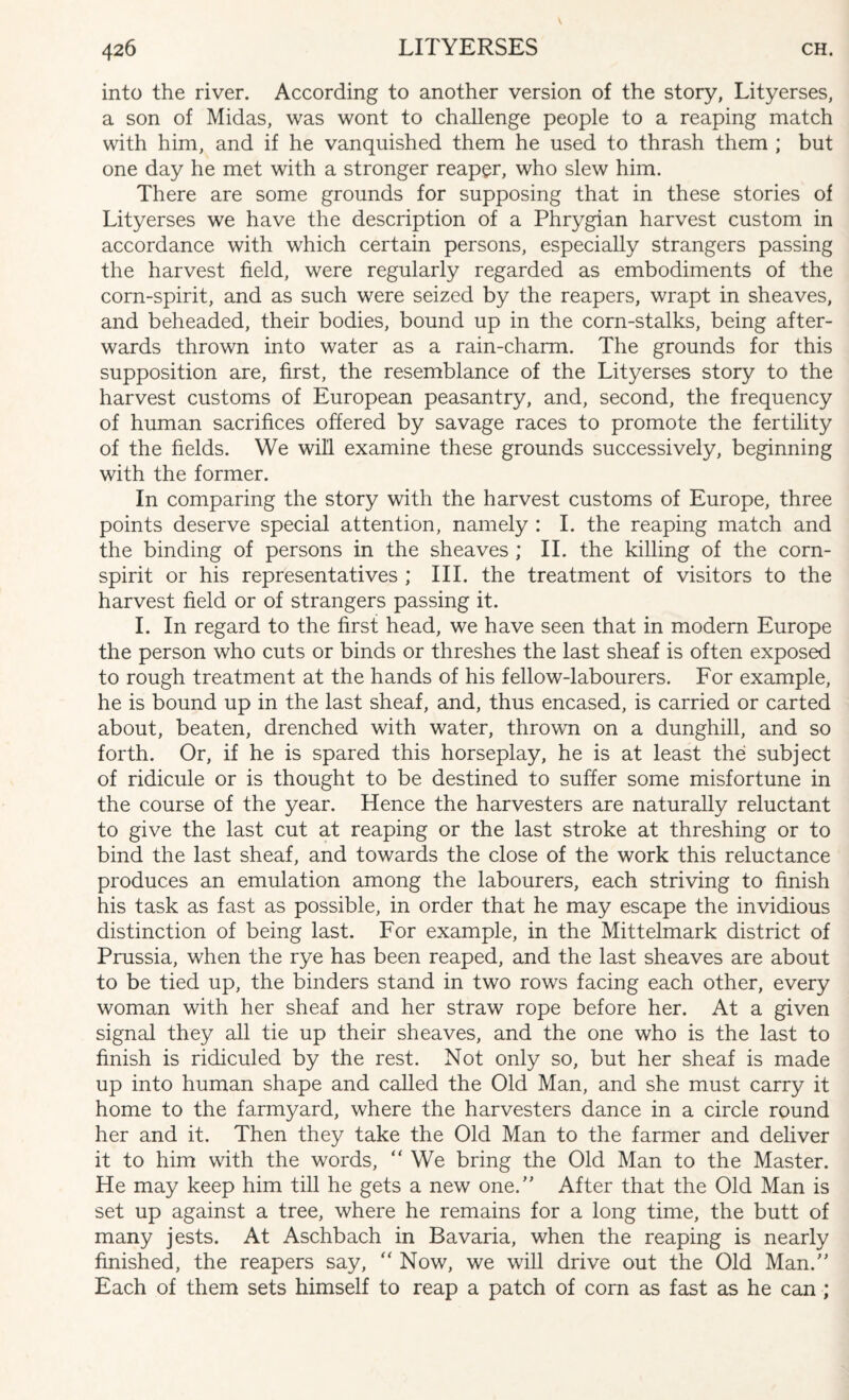 into the river. According to another version of the story, Lityerses, a son of Midas, was wont to challenge people to a reaping match with him, and if he vanquished them he used to thrash them ; but one day he met with a stronger reaper, who slew him. There are some grounds for supposing that in these stories of Lityerses we have the description of a Phrygian harvest custom in accordance with which certain persons, especially strangers passing the harvest field, were regularly regarded as embodiments of the corn-spirit, and as such were seized by the reapers, wrapt in sheaves, and beheaded, their bodies, bound up in the corn-stalks, being after¬ wards thrown into water as a rain-charm. The grounds for this supposition are, first, the resemblance of the Lityerses story to the harvest customs of European peasantry, and, second, the frequency of human sacrifices offered by savage races to promote the fertility of the fields. We will examine these grounds successively, beginning with the former. In comparing the story with the harvest customs of Europe, three points deserve special attention, namely : I. the reaping match and the binding of persons in the sheaves ; II. the killing of the corn- spirit or his representatives ; III. the treatment of visitors to the harvest field or of strangers passing it. I. In regard to the first head, we have seen that in modern Europe the person who cuts or binds or threshes the last sheaf is often exposed to rough treatment at the hands of his fellow-labourers. For example, he is bound up in the last sheaf, and, thus encased, is carried or carted about, beaten, drenched with water, thrown on a dunghill, and so forth. Or, if he is spared this horseplay, he is at least the subject of ridicule or is thought to be destined to suffer some misfortune in the course of the year. Hence the harvesters are naturally reluctant to give the last cut at reaping or the last stroke at threshing or to bind the last sheaf, and towards the close of the work this reluctance produces an emulation among the labourers, each striving to finish his task as fast as possible, in order that he may escape the invidious distinction of being last. For example, in the Mittelmark district of Prussia, when the rye has been reaped, and the last sheaves are about to be tied up, the binders stand in two rows facing each other, every woman with her sheaf and her straw rope before her. At a given signal they all tie up their sheaves, and the one who is the last to finish is ridiculed by the rest. Not only so, but her sheaf is made up into human shape and called the Old Man, and she must carry it home to the farmyard, where the harvesters dance in a circle round her and it. Then they take the Old Man to the farmer and deliver it to him with the words, “ We bring the Old Man to the Master. He may keep him till he gets a new one/' After that the Old Man is set up against a tree, where he remains for a long time, the butt of many jests. At Aschbach in Bavaria, when the reaping is nearly finished, the reapers say, “ Now, we will drive out the Old Man.” Each of them sets himself to reap a patch of corn as fast as he can ;