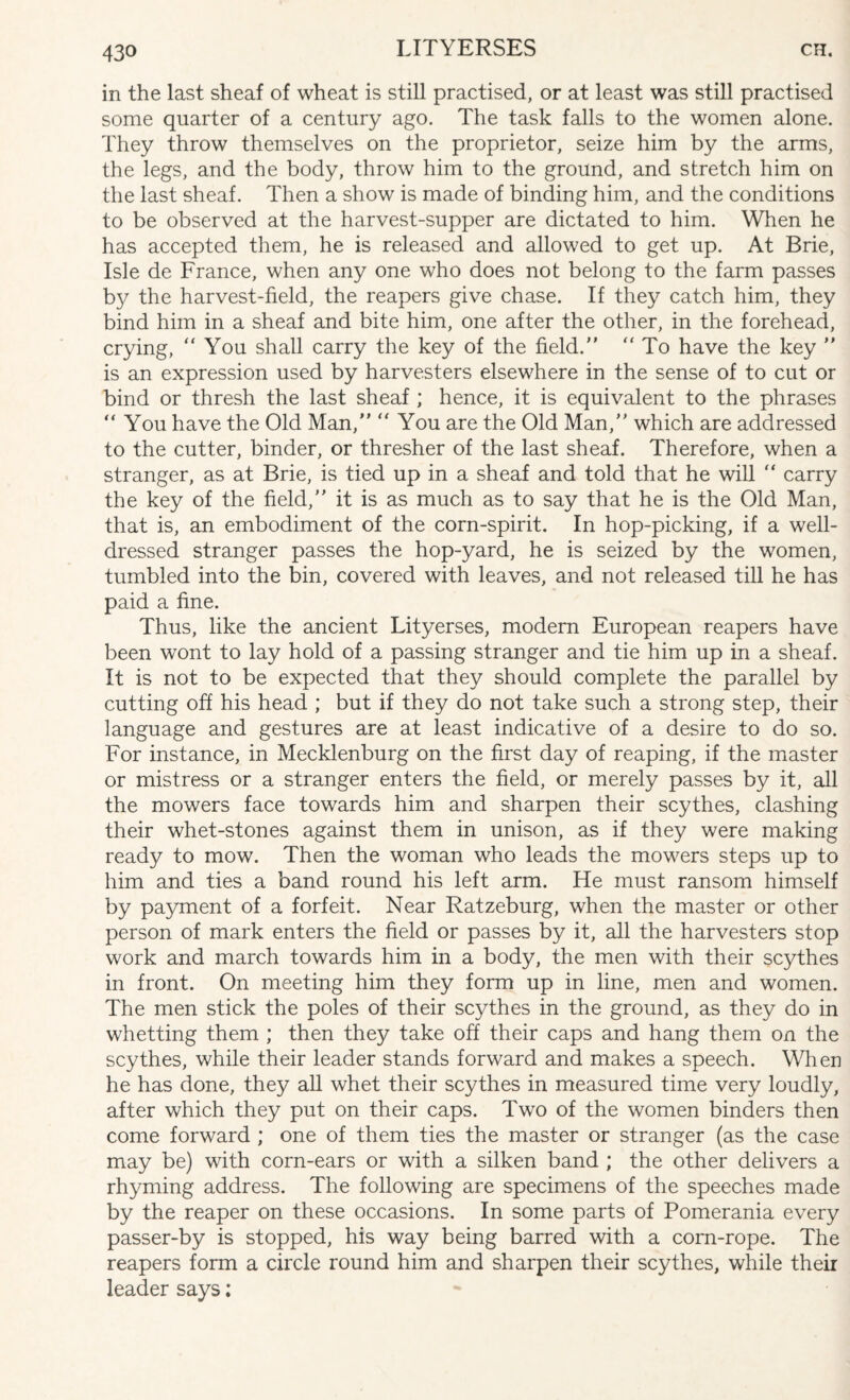 in the last sheaf of wheat is still practised, or at least was still practised some quarter of a century ago. The task falls to the women alone. They throw themselves on the proprietor, seize him by the arms, the legs, and the body, throw him to the ground, and stretch him on the last sheaf. Then a show is made of binding him, and the conditions to be observed at the harvest-supper are dictated to him. When he has accepted them, he is released and allowed to get up. At Brie, Isle de France, when any one who does not belong to the farm passes by the harvest-field, the reapers give chase. If they catch him, they bind him in a sheaf and bite him, one after the other, in the forehead, crying, “You shall carry the key of the field/’ “To have the key ’’ is an expression used by harvesters elsewhere in the sense of to cut or bind or thresh the last sheaf ; hence, it is equivalent to the phrases “ You have the Old Man,” “ You are the Old Man,” which are addressed to the cutter, binder, or thresher of the last sheaf. Therefore, when a stranger, as at Brie, is tied up in a sheaf and told that he will “ carry the key of the field,’’ it is as much as to say that he is the Old Man, that is, an embodiment of the corn-spirit. In hop-picking, if a well- dressed stranger passes the hop-yard, he is seized by the women, tumbled into the bin, covered with leaves, and not released till he has paid a fine. Thus, like the ancient Lityerses, modern European reapers have been wont to lay hold of a passing stranger and tie him up in a sheaf. It is not to be expected that they should complete the parallel by cutting off his head ; but if they do not take such a strong step, their language and gestures are at least indicative of a desire to do so. For instance, in Mecklenburg on the first day of reaping, if the master or mistress or a stranger enters the field, or merely passes by it, all the mowers face towards him and sharpen their scythes, clashing their whet-stones against them in unison, as if they were making ready to mow. Then the woman who leads the mowers steps up to him and ties a band round his left arm. He must ransom himself by payment of a forfeit. Near Ratzeburg, when the master or other person of mark enters the field or passes by it, all the harvesters stop work and march towards him in a body, the men with their scythes in front. On meeting him they form up in line, men and women. The men stick the poles of their scythes in the ground, as they do in whetting them ; then they take off their caps and hang them on the scythes, while their leader stands forward and makes a speech. When he has done, they all whet their scythes in measured time very loudly, after which they put on their caps. Two of the women binders then come forward ; one of them ties the master or stranger (as the case may be) with corn-ears or with a silken band ; the other delivers a rhyming address. The following are specimens of the speeches made by the reaper on these occasions. In some parts of Pomerania every passer-by is stopped, his way being barred with a corn-rope. The reapers form a circle round him and sharpen their scythes, while their leader says;