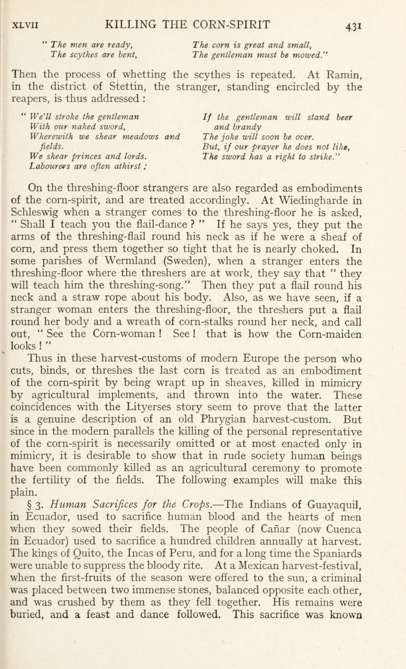 The men are ready, The scythes are bent, The corn is great and small, The gentleman must be mowed. Then the process of whetting the scythes is repeated. At Ramin, in the district of Stettin, the stranger, standing encircled by the reapers, is thus addressed : We’ll stroke the gentleman With our naked sword, Wherewith we shear meadows and If the gentleman will stand beer and brandy The joke will soon be over. But, if our prayer he does not like. The sword has a right to strike.” fields. We shear princes and lords. Labourer's are often athirst ; On the threshing-floor strangers are also regarded as embodiments of the corn-spirit, and are treated accordingly. At Wiedingharde in Schleswig when a stranger comes to the threshing-floor he is asked, “ Shall I teach you the flail-dance ? ” If he says yes, they put the arms of the threshing-flail round his neck as if he were a sheaf of com, and press them together so tight that he is nearly choked. In some parishes of Wermland (Sweden), when a stranger enters the threshing-floor where the threshers are at work, they say that “ they will teach him the threshing-song.” Then they put a flail round his neck and a straw rope about his body. Also, as we have seen, if a stranger woman enters the threshing-floor, the threshers put a flail round her body and a wreath of corn-stalks round her neck, and call out, “ See the Corn-woman ! See ! that is how the Corn-maiden looks ! ” Thus in these harvest-customs of modern Europe the person who cuts, binds, or threshes the last corn is treated as an embodiment of the com-spirit by being wrapt up in sheaves, killed in mimicry by agricultural implements, and thrown into the water. These coincidences with the Lityerses story seem to prove that the latter is a genuine description of an old Phrygian harvest-custom. But since in the modern parallels the killing of the personal representative of the corn-spirit is necessarily omitted or at most enacted only in mimicry, it is desirable to show that in rude society human beings have been commonly killed as an agricultural ceremony to promote the fertility of the fields. The following examples will make this plain. § 3. Human Sacrifices for the Crops.—The Indians of Guayaquil, in Ecuador, used to sacrifice human blood and the hearts of men when they sowed their fields. The people of Canar (now Cuenca in Ecuador) used to sacrifice a hundred children annually at harvest. The kings of Quito, the Incas of Peru, and for a long time the Spaniards were unable to suppress the bloody rite. At a Mexican harvest-festival, when the first-fruits of the season were offered to the sun, a criminal was placed between two immense stones, balanced opposite each other, and was crushed by them as they fell together. His remains were buried, and a feast and dance followed. This sacrifice was known