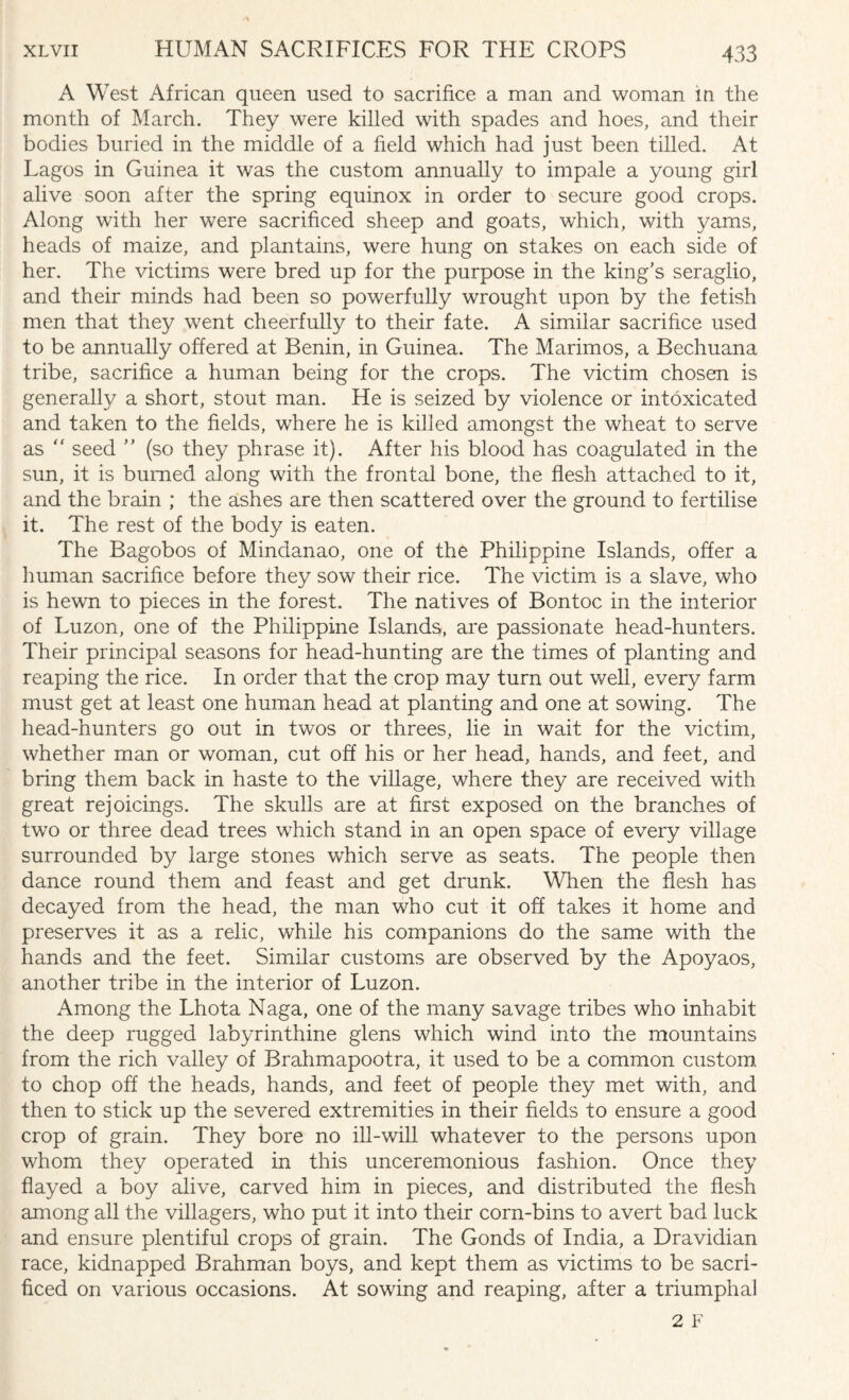 A West African queen used to sacrifice a man and woman in the month of March. They were killed with spades and hoes, and their bodies buried in the middle of a field which had just been tilled. At Lagos in Guinea it was the custom annually to impale a young girl alive soon after the spring equinox in order to secure good crops. Along with her were sacrificed sheep and goats, which, with yams, heads of maize, and plantains, were hung on stakes on each side of her. The victims were bred up for the purpose in the king’s seraglio, and their minds had been so powerfully wrought upon by the fetish men that they went cheerfully to their fate. A similar sacrifice used to be annually offered at Benin, in Guinea. The Marimos, a Bechuana tribe, sacrifice a human being for the crops. The victim chosen is generally a short, stout man. He is seized by violence or intoxicated and taken to the fields, where he is killed amongst the wheat to serve as “ seed ” (so they phrase it). After his blood has coagulated in the sun, it is burned along with the frontal bone, the flesh attached to it, and the brain ; the ashes are then scattered over the ground to fertilise it. The rest of the body is eaten. The Bagobos of Mindanao, one of the Philippine Islands, offer a human sacrifice before they sow their rice. The victim is a slave, who is hewn to pieces in the forest. The natives of Bontoc in the interior of Luzon, one of the Philippine Islands, are passionate head-hunters. Their principal seasons for head-hunting are the times of planting and reaping the rice. In order that the crop may turn out well, every farm must get at least one human head at planting and one at sowing. The head-hunters go out in twos or threes, lie in wait for the victim, whether man or woman, cut off his or her head, hands, and feet, and bring them back in haste to the village, where they are received with great rejoicings. The skulls are at first exposed on the branches of two or three dead trees which stand in an open space of every village surrounded by large stones which serve as seats. The people then dance round them and feast and get drunk. When the flesh has decayed from the head, the man who cut it off takes it home and preserves it as a relic, while his companions do the same with the hands and the feet. Similar customs are observed by the Apoyaos, another tribe in the interior of Luzon. Among the Lhota Naga, one of the many savage tribes who inhabit the deep rugged labyrinthine glens which wind into the mountains from the rich valley of Brahmapootra, it used to be a common custom to chop off the heads, hands, and feet of people they met with, and then to stick up the severed extremities in their fields to ensure a good crop of grain. They bore no ill-will whatever to the persons upon whom they operated in this unceremonious fashion. Once they flayed a boy alive, carved him in pieces, and distributed the flesh among all the villagers, who put it into their corn-bins to avert bad luck and ensure plentiful crops of grain. The Gonds of India, a Dravidian race, kidnapped Brahman boys, and kept them as victims to be sacri¬ ficed on various occasions. At sowing and reaping, after a triumphal