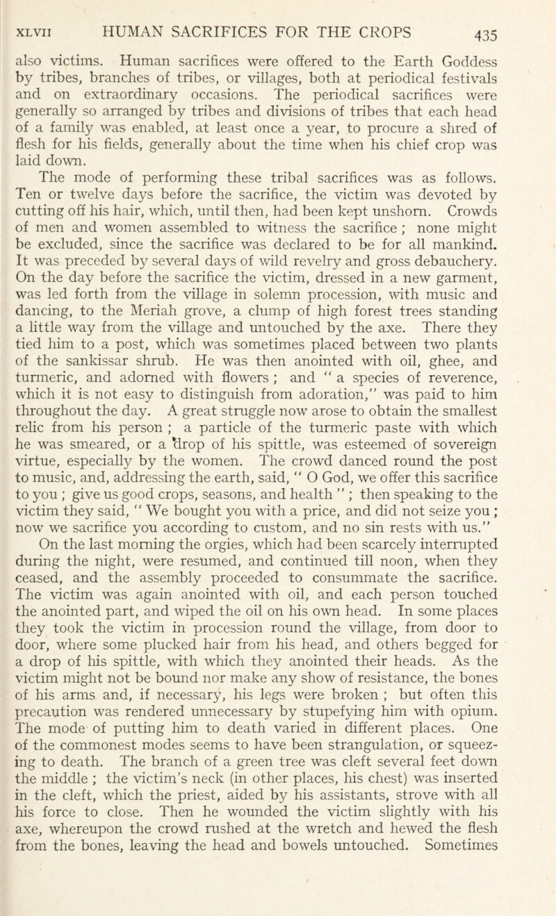 also victims. Human sacrifices were offered to the Earth Goddess by tribes, branches of tribes, or villages, both at periodical festivals and on extraordinary occasions. The periodical sacrifices were generally so arranged by tribes and divisions of tribes that each head of a family was enabled, at least once a year, to procure a shred of flesh for his fields, generally about the time when his chief crop was laid down. The mode of performing these tribal sacrifices was as follows. Ten or twelve days before the sacrifice, the victim was devoted by cutting off his hair, which, until then, had been kept unshorn. Crowds of men and women assembled to witness the sacrifice ; none might be excluded, since the sacrifice was declared to be for all mankind. It was preceded by several days of wild revelry and gross debauchery. On the day before the sacrifice the victim, dressed in a new garment, was led forth from the village in solemn procession, with music and dancing, to the Meriah grove, a clump of high forest trees standing a little way from the village and untouched by the axe. There they tied him to a post, which was sometimes placed between two plants of the sankissar shrub. He was then anointed with oil, ghee, and turmeric, and adorned with flowers ; and “ a species of reverence, which it is not easy to distinguish from adoration,” was paid to him throughout the day. A great struggle now arose to obtain the smallest relic from his person ; a particle of the turmeric paste with which he was smeared, or a ‘drop of his spittle, was esteemed of sovereign virtue, especially by the women. The crowd danced round the post to music, and, addressing the earth, said, “ O God, we offer this sacrifice to you ; give us good crops, seasons, and health ” ; then speaking to the victim they said, “ We bought you with a price, and did not seize you ; now we sacrifice you according to custom, and no sin rests with us.” On the last morning the orgies, which had been scarcely interrupted during the night, were resumed, and continued till noon, when they ceased, and the assembly proceeded to consummate the sacrifice. The victim was again anointed with oil, and each person touched the anointed part, and wiped the oil on his own head. In some places they took the victim in procession round the village, from door to door, where some plucked hair from his head, and others begged for a drop of his spittle, with which they anointed their heads. As the victim might not be bound nor make any show of resistance, the bones of his arms and, if necessary, his legs were broken ; but often this precaution was rendered unnecessary by stupefying him with opium. The mode of putting him to death varied in different places. One of the commonest modes seems to have been strangulation, or squeez¬ ing to death. The branch of a green tree was cleft several feet down the middle ; the victim’s neck (in other places, his chest) was inserted in the cleft, which the priest, aided by his assistants, strove with all his force to close. Then he wounded the victim slightly with his axe, whereupon the crowd rushed at the wretch and hewed the flesh from the bones, leaving the head and bowels untouched. Sometimes