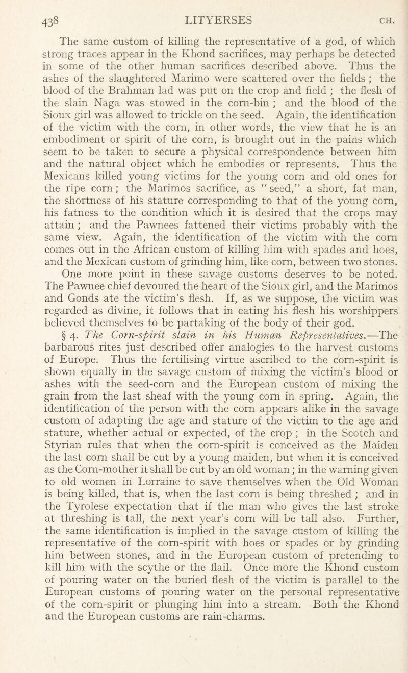 The same custom of killing the representative of a god, of which strong traces appear in the Khond sacrifices, may perhaps be detected in some of the other human sacrifices described above. Thus the ashes of the slaughtered Marimo were scattered over the fields ; the blood of the Brahman lad was put on the crop and field ; the flesh of the slain Naga was stowed in the corn-bin ; and the blood of the Sioux girl was allowed to trickle on the seed. Again, the identification of the victim with the corn, in other words, the view that he is an embodiment or spirit of the corn, is brought out in the pains which seem to be taken to secure a physical correspondence between him and the natural object which he embodies or represents. Thus the Mexicans killed young victims for the young com and old ones for the ripe corn; the Marimos sacrifice, as “seed, a short, fat man, the shortness of his stature corresponding to that of the young com, his fatness to the condition which it is desired that the crops may attain ; and the Pawnees fattened their victims probably with the same view. Again, the identification of the victim with the com comes out in the African custom of killing him with spades and hoes, and the Mexican custom of grinding him, like corn, between two stones. One more point in these savage customs deserves to be noted. The Pawnee chief devoured the heart of the Sioux girl, and the Marimos and Gonds ate the victim’s flesh. If, as we suppose, the victim was regarded as divine, it follows that in eating his flesh his worshippers believed themselves to be partaking of the body of their god. § 4. The Corn-spirit slain in his Human Representatives.—The barbarous rites just described offer analogies to the harvest customs of Europe. Thus the fertilising virtue ascribed to the com-spirit is shown equally in the savage custom of mixing the victim’s blood or ashes with the seed-com and the European custom of mixing the grain from the last sheaf with the young corn in spring. Again, the identification of the person with the com appears alike in the savage custom of adapting the age and stature of the victim to the age and stature, whether actual or expected, of the crop ; in the Scotch and Styrian rules that when the com-spirit is conceived as the Maiden the last corn shall be cut by a young maiden, but when it is conceived as the Corn-mother it shall be cut by an old woman; in the warning given to old women in Lorraine to save themselves when the Old Woman is being killed, that is, when the last com is being threshed ; and in the Tyrolese expectation that if the man who gives the last stroke at threshing is tall, the next year’s com will be tall also. Further, the same identification is implied in the savage custom of killing the representative of the corn-spirit with hoes or spades or by grinding him between stones, and in the European custom of pretending to kill him with the scythe or the flail. Once more the Khond custom of pouring water on the buried flesh of the victim is parallel to the European customs of pouring water on the personal representative of the com-spirit or plunging him into a stream. Both the Khond and the European customs are rain-charms.