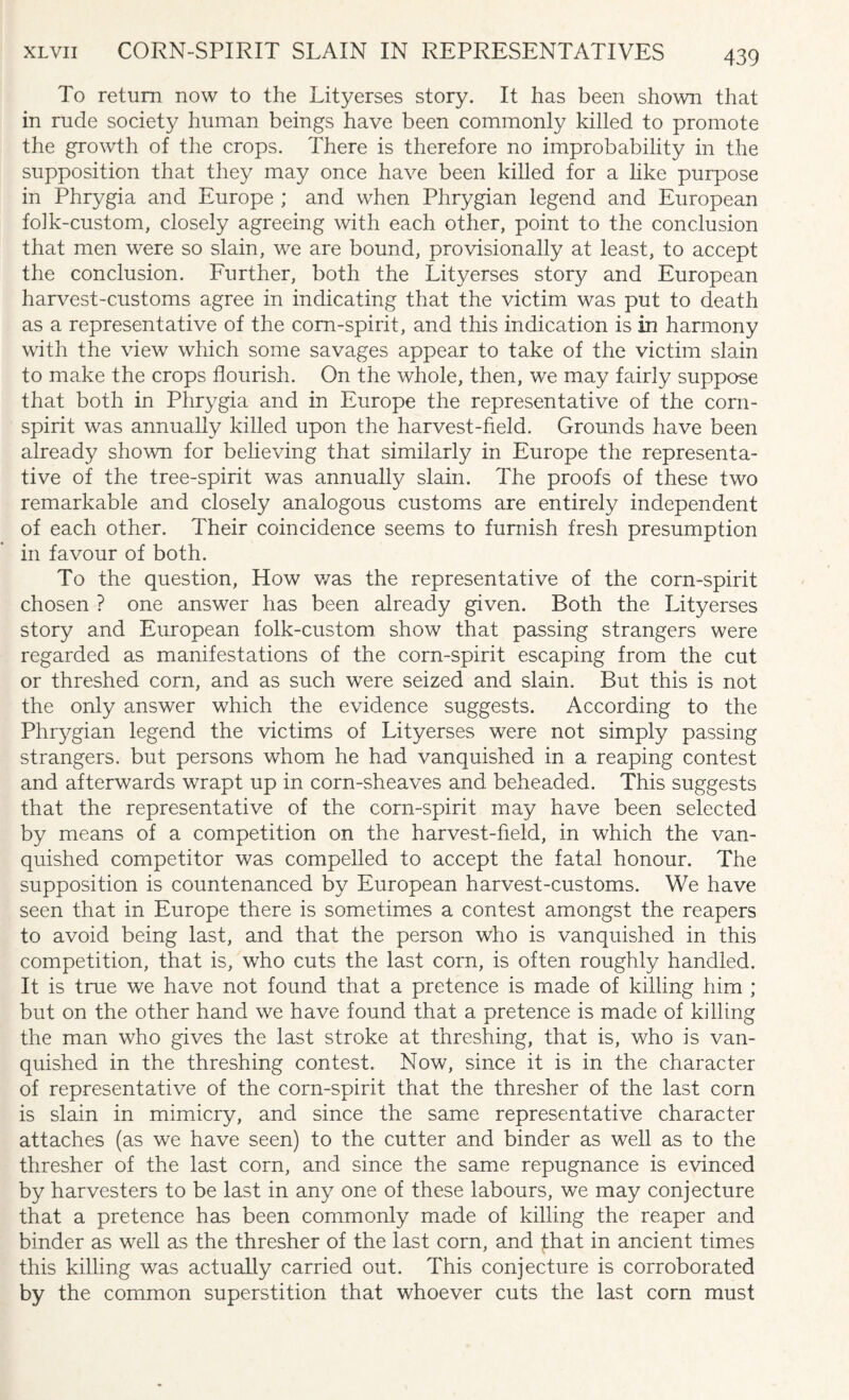 To return now to the Lityerses story. It has been shown that in rude society human beings have been commonly killed to promote the growth of the crops. There is therefore no improbability in the supposition that they may once have been killed for a like purpose in Phrygia and Europe ; and when Phrygian legend and European folk-custom, closely agreeing with each other, point to the conclusion that men were so slain, we are bound, provisionally at least, to accept the conclusion. Further, both the Lityerses story and European harvest-customs agree in indicating that the victim was put to death as a representative of the corn-spirit, and this indication is in harmony with the view which some savages appear to take of the victim slain to make the crops flourish. On the whole, then, we may fairly suppose that both in Phrygia and in Europe the representative of the corn- spirit was annually killed upon the harvest-field. Grounds have been already shown for believing that similarly in Europe the representa¬ tive of the tree-spirit was annually slain. The proofs of these two remarkable and closely analogous customs are entirely independent of each other. Their coincidence seems to furnish fresh presumption in favour of both. To the question, How was the representative of the corn-spirit chosen ? one answer has been already given. Both the Lityerses story and European folk-custom show that passing strangers were regarded as manifestations of the corn-spirit escaping from the cut or threshed corn, and as such were seized and slain. But this is not the only answer which the evidence suggests. According to the Phrygian legend the victims of Lityerses were not simply passing strangers, but persons whom he had vanquished in a reaping contest and afterwards wrapt up in corn-sheaves and beheaded. This suggests that the representative of the corn-spirit may have been selected by means of a competition on the harvest-field, in which the van¬ quished competitor was compelled to accept the fatal honour. The supposition is countenanced by European harvest-customs. We have seen that in Europe there is sometimes a contest amongst the reapers to avoid being last, and that the person who is vanquished in this competition, that is, who cuts the last corn, is often roughly handled. It is true we have not found that a pretence is made of killing him ; but on the other hand we have found that a pretence is made of killing the man who gives the last stroke at threshing, that is, who is van¬ quished in the threshing contest. Now, since it is in the character of representative of the corn-spirit that the thresher of the last corn is slain in mimicry, and since the same representative character attaches (as we have seen) to the cutter and binder as well as to the thresher of the last corn, and since the same repugnance is evinced by harvesters to be last in any one of these labours, we may conjecture that a pretence has been commonly made of killing the reaper and binder as well as the thresher of the last corn, and that in ancient times this killing was actually carried out. This conjecture is corroborated by the common superstition that whoever cuts the last corn must