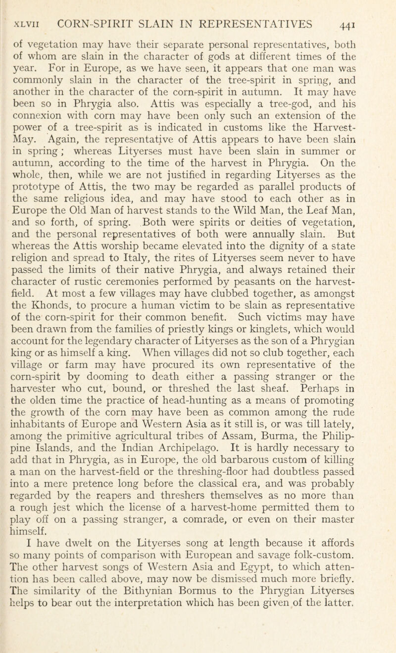 of vegetation may have their separate personal representatives, both of whom are slain in the character of gods at different times of the year. For in Europe, as we have seen, it appears that one man was commonly slain in the character of the tree-spirit in spring, and another in the character of the corn-spirit in autumn. It may have been so in Phrygia also. Attis was especially a tree-god, and his connexion with corn may have been only such an extension of the power of a tree-spirit as is indicated in customs like the Harvest- May. Again, the representative of Attis appears to have been slain in spring ; whereas Lityerses must have been slain in summer or autumn, according to the time of the harvest in Phrygia. On the whole, then, while we are not justified in regarding Lityerses as the prototype of Attis, the two may be regarded as parallel products of the same religious idea, and may have stood to each other as in Europe the Old Man of harvest stands to the Wild Man, the Leaf Man, and so forth, of spring. Both were spirits or deities of vegetation, and the personal representatives of both were annually slain. But whereas the Attis worship became elevated into the dignity of a state religion and spread to Italy, the rites of Lityerses seem never to have passed the limits of their native Phrygia, and always retained their character of rustic ceremonies performed by peasants on the harvest- field. At most a few villages may have clubbed together, as amongst the Khonds, to procure a human victim to be slain as representative of the corn-spirit for their common benefit. Such victims may have been drawn from the families of priestly kings or kinglets, which would account for the legendary character of Lityerses as the son of a Phrygian king or as himself a king. When villages did not so club together, each village or farm may have procured its own representative of the corn-spirit by dooming to death either a passing stranger or the harvester who cut, bound, or threshed the last sheaf. Perhaps in the olden time the practice of head-hunting as a means of promoting the growth of the corn may have been as common among the rude inhabitants of Europe and Western Asia as it still is, or was till lately, among the primitive agricultural tribes of Assam, Burma, the Philip¬ pine Islands, and the Indian Archipelago. It is hardly necessary to add that in Phrygia, as in Europe, the old barbarous custom of killing a man on the harvest-field or the threshing-floor had doubtless passed into a mere pretence long before the classical era, and was probably regarded by the reapers and threshers themselves as no more than a rough jest which the license of a harvest-home permitted them to play off on a passing stranger, a comrade, or even on their master himself. I have dwelt on the Lityerses song at length because it affords so many points of comparison with European and savage folk-custom. The other harvest songs of Western Asia and Egypt, to which atten¬ tion has been called above, may now be dismissed much more briefly. The similarity of the Bithynian Bormus to the Phrygian Lityerses helps to bear out the interpretation which has been given of the latter.