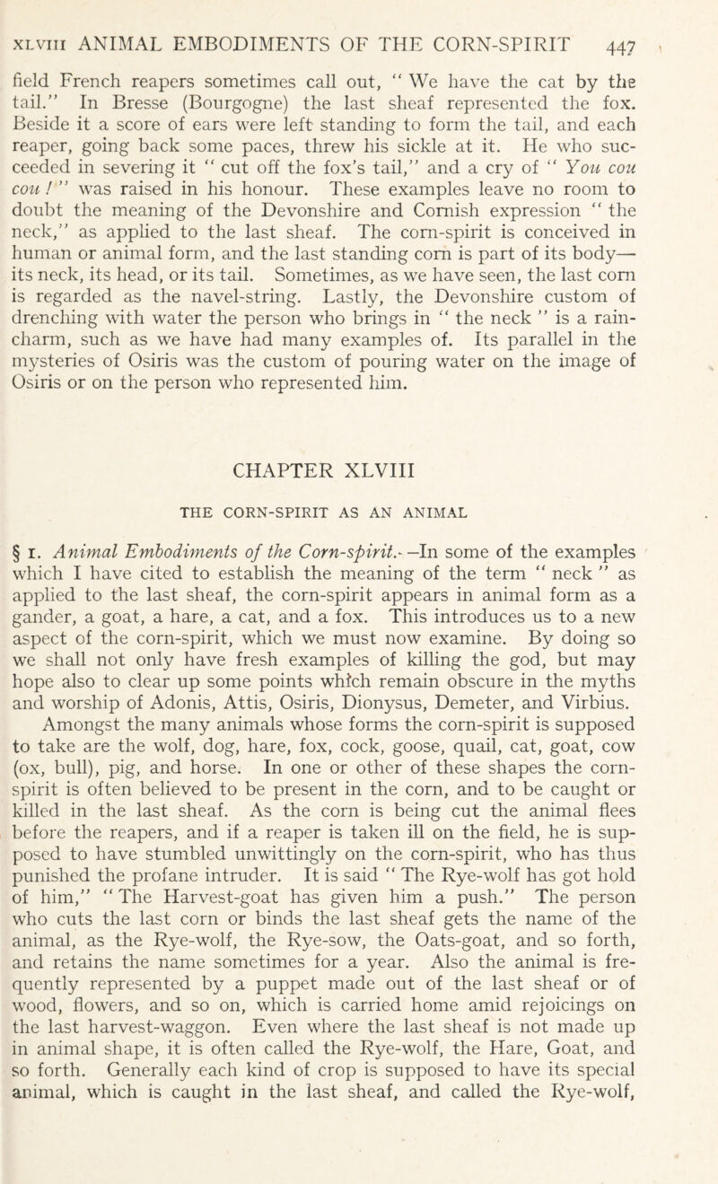 field French reapers sometimes call out, “ We have the cat by the tail.” In Bresse (Bourgogne) the last sheaf represented the fox. Beside it a score of ears were left standing to form the tail, and each reaper, going back some paces, threw his sickle at it. He who suc¬ ceeded in severing it “ cut off the fox’s tail,” and a cry of “ You cou cou ! ” was raised in his honour. These examples leave no room to doubt the meaning of the Devonshire and Cornish expression “ the neck,” as applied to the last sheaf. The corn-spirit is conceived in human or animal form, and the last standing com is part of its body— its neck, its head, or its tail. Sometimes, as we have seen, the last com is regarded as the navel-string. Lastly, the Devonshire custom of drenching with water the person who brings in “ the neck ” is a rain- charm, such as we have had many examples of. Its parallel in the mysteries of Osiris was the custom of pouring water on the image of Osiris or on the person who represented him. CHAPTER XLVIII THE CORN-SPIRIT AS AN ANIMAL § i. Animal Embodiments of the Corn-spirit.- —In some of the examples which I have cited to establish the meaning of the term  neck ” as applied to the last sheaf, the corn-spirit appears in animal form as a gander, a goat, a hare, a cat, and a fox. This introduces us to a new aspect of the corn-spirit, which we must now examine. By doing so we shall not only have fresh examples of killing the god, but may hope also to clear up some points which remain obscure in the myths and worship of Adonis, Attis, Osiris, Dionysus, Demeter, and Virbius. Amongst the many animals whose forms the corn-spirit is supposed to take are the wolf, dog, hare, fox, cock, goose, quail, cat, goat, cow (ox, bull), pig, and horse. In one or other of these shapes the corn- spirit is often believed to be present in the corn, and to be caught or killed in the last sheaf. As the corn is being cut the animal flees before the reapers, and if a reaper is taken ill on the field, he is sup¬ posed to have stumbled unwittingly on the corn-spirit, who has thus punished the profane intruder. It is said “ The Rye-wolf has got hold of him,” “ The Harvest-goat has given him a push.” The person who cuts the last corn or binds the last sheaf gets the name of the animal, as the Rye-wolf, the Rye-sow, the Oats-goat, and so forth, and retains the name sometimes for a year. Also the animal is fre¬ quently represented by a puppet made out of the last sheaf or of wood, flowers, and so on, which is carried home amid rejoicings on the last harvest-waggon. Even where the last sheaf is not made up in animal shape, it is often called the Rye-wolf, the Hare, Goat, and so forth. Generally each kind of crop is supposed to have its special animal, which is caught in the last sheaf, and called the Rye-wolf,