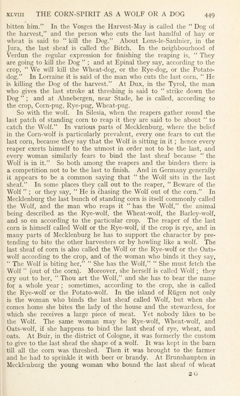 XLviii THE CORN-SPIRIT AS A WOLF OR A DOG r bitten him.” In the Vosges the Harvest-May is called the “ Dog of the harvest,” and the person who cuts the last handful of hay or wheat is said to “ kill the Dog.” About Lons-le-Saulnier, in the Jura, the last sheaf is called the Bitch. In the neighbourhood of Verdun the regular expression for finishing the reaping is, “ They are going to kill the Dog ” ; and at Epinal they say, according to the crop, “ We will kill the Wheat-dog, or the Rye-dog, or the Potato- dog.” In Lorraine it is said of the man who cuts the last corn. “ He is killing the Dog of the harvest.” At Dux, in the Tyrol, the man who gives the last stroke at threshing is said to “ strike down the Dog ” ; and at Ahnebergen, near Stade, he is called, according to the crop, Corn-pug, Rye-pug, Wheat-pug. So with the wolf. In Silesia, when the reapers gather round the last patch of standing corn to reap it they are said to be about “ to catch the Wolf.” In various parts of Mecklenburg, where the belief in the Corn-wolf is particularly prevalent, every one fears to cut the last corn, because they say that the Wolf is sitting in it ; hence every reaper exerts himself to the utmost in order not to be the last, and every woman similarly fears to bind the last sheaf because “ the Wolf is in it.” So both among the reapers and the binders there is a competition not to be the last to finish. And in Germany generally it appears to be a common saying that  the Wolf sits in the last sheaf.” In some places they call out to the reaper, “ Beware of the Wolf ” ; or they say, “ He is chasing the Wolf out of the corn.” In Mecklenburg the last bunch of standing corn is itself commonly called the Wolf, and the man who reaps it “ has the Wolf,” the animal being described as the Rye-wolf, the Wheat-wolf, the Barley-wolf, and so on according to the particular crop. The reaper of the last corn is himself called Wolf or the Rye-wolf, if the crop is rye, and in many parts of Mecklenburg he has to support the character by pre¬ tending to bite the other harvesters or by howling like a wolf. The last sheaf of corn is also called the Wolf or the Rye-wolf or the Oats- wolf according to the crop, and of the woman who binds it they say, “ The Wolf is biting her,” “ She has the Wolf,” “ She must fetch the Wolf ” (out of the corn). Moreover, she herself is called Wolf; they cry out to her, ” Thou art the Wolf,” and she has to bear the name for a whole year ; sometimes, according to the crop, she is called the Rye-wolf or the Potato-wolf. In the island of Riigen not only is the woman wrho binds the last sheaf called Wolf, but when she comes home she bites the lady of the house and the stewardess, for which she receives a large piece of meat. Yet nobody likes to be the Wolf. The same woman may be Rye-wolf, Wheat-wolf, and Oats-wolf, if she happens to bind the last sheaf of rye, wheat, and oats. At Buir, in the district of Cologne, it was formerly the custom to give to the last sheaf the shape of a wolf. It was kept in the barn till all the corn was threshed. Then it was brought to the farmer and he had to sprinkle it with beer or brandy. At Brunshaupten in Mecklenburg the young woman who bound the last sheaf of wheat 2 G