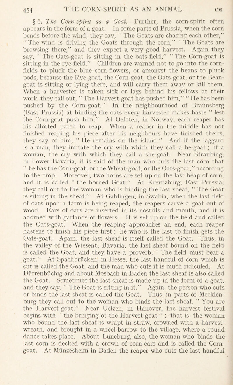 § 6. The Corn-spirit as a Goat.—Further, the corn-spirit often appears in the form of a goat. In some parts of Prussia, when the corn bends before the wind, they say,  The Goats are chasing each other, The wind is driving the Goats through the corn, The Goats are browsing there, and they expect a very good harvest. Again they say, The Oats-goat is sitting in the oats-field, The Corn-goat is sitting in the rye-held. Children are warned not to go into the corn¬ fields to pluck the blue corn-flowers, or amongst the beans to pluck pods, because the Rye-goat, the Corn-goat, the Oats-goat, or the Bean- goat is sitting or lying there, and will carry them away or kill them.' When a harvester is taken sick or lags behind his fellows at their work, they call out,  The Harvest-goat has pushed him,  He has been pushed by the Corn-goat. In the neighbourhood of Braunsberg (East Prussia) at binding the oats every harvester makes haste  lest the Corn-goat push him. At Oefoten, in Norway, each reaper has his allotted patch to reap. When a reaper in the middle has not finished reaping his piece after his neighbours have finished theirs, they say of him,  He remains on the island.” And if the laggard is a man, they imitate the cry with which they call a he-goat ; if a woman, the cry with which they call a she-goat. Near Straubing, in Lower Bavaria, it is said of the man who cuts the last corn that  he has the Corn-goat, or the Wheat-goat, or the Oats-goat, according to the crop. Moreover, two horns are set up on the last heap of corn, and it is called  the horned Goat. At Kreutzburg, East Prussia, they call out to the woman who is binding the last sheaf,  The Goat is sitting in the sheaf. At Gablingen, in Swabia, when the last field of oats upon a farm is being reaped, the reapers carve a goat out of wood. Ears of oats are inserted in its nostrils and mouth, and it is adorned with garlands of flowers. It is set up on the field and called the Oats-goat. When the reaping approaches an end, each reaper hastens to finish his piece first; he who is the last to finish gets the Oats-goat. Again, the last sheaf is itself called the Goat. Thus, in the valley of the Wiesent, Bavaria, the last sheaf bound on the field is called the Goat, and they have a proverb,  The field must bear a goat. At Spachbriicken, in Hesse, the last handful of corn which is cut is called the Goat, and the man who cuts it is much ridiculed. At Diirrenbiichig and about Mosbach in Baden the last sheaf is also called the Goat. Sometimes the last sheaf is made up in the form of a goat, and they say,  The Goat is sitting in it. Again, the person who cuts or binds the last sheaf is called the Goat. Thus, in parts of Mecklen¬ burg they call out to the woman who binds the last sheaf, You are the Harvest-goat. Near Uelzen, in Hanover, the harvest festival begins with  the bringing of the Harvest-goat  ; that is, the woman who bound the last sheaf is wrapt in straw, crowned with a harvest- wreath, and brought in a wheel-barrow to the village, where a round dance takes place. About Luneburg, also, the woman who binds the last corn is decked with a crown of corn-ears and is called the Corn- goat. At Miinzesheim in Baden the reaper who cuts the last handful