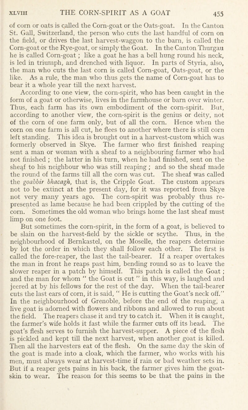 of corn or oats is called the Corn-goat or the Oats-goat. In the Canton St. Gall, Switzerland, the person who cuts the last handful of corn on the field, or drives the last harvest-waggon to the barn, is called the Corn-goat or the Rye-goat, or simply the Goat. In the Canton Thurgau he is called Corn-goat ; like a goat he has a bell hung round his neck, is led in triumph, and drenched with liquor. In parts of Styria, also, the man who cuts the last corn is called Corn-goat, Oats-goat, or the like. As a rule, the man who thus gets the name of Corn-goat has to bear it a whole year till the next harvest. According to one view, the corn-spirit, who has been caught in the form of a goat or otherwise, lives in the farmhouse or barn over winter. Thus, each farm has its own embodiment of the corn-spirit. But, according to another view, the corn-spirit is the genius or deity, not of the corn of one farm only, but of all the corn. Hence when the corn on one farm is all cut, he flees to another where there is still corn left standing. This idea is brought out in a harvest-custom which was formerly observed in Skye. The farmer who first finished reaping sent a man or woman with a sheaf to a neighbouring farmer who had not finished ; the latter in his turn, when he had finished, sent on the sheaf to his neighbour who was still reaping ; and so the sheaf made the round of the farms till all the corn was cut. The sheaf was called the goabbir bhacagh, that is, the Cripple Goat. The custom appears not to be extinct at the present day, for it was reported from Skye not very many years ago. The corn-spirit was probably thus re¬ presented as lame because he had been crippled by the cutting of the com. Sometimes the old woman who brings home the last sheaf must limp on one foot. But sometimes the corn-spirit, in the form of a goat, is believed to be slain on the harvest-field by the sickle or scythe. Thus, in the neighbourhood of Bernkastel, on the Moselle, the reapers determine by lot the order in which they shall follow each other. The first is called the fore-reaper, the last the tail-bearer. If a reaper overtakes the man in front he reaps past him, bending round so as to leave the slower reaper in a patch by himself. This patch is called the Goat ; and the man for whom “ the Goat is cut ” in this way, is laughed and jeered at by his fellows for the rest of the day. When the tail-bearer cuts the last ears of com, it is said,  He is cutting the Goat’s neck off.” In the neighbourhood of Grenoble, before the end of the reaping, a live goat is adorned with flowers and ribbons and allowed to run about the field. The reapers chase it and try to catch it. When it is caught, the farmer’s wife holds it fast while the farmer cuts off its head. The goat’s flesh serves to furnish the harvest-supper. A piece of the flesh is pickled and kept till the next harvest, when another goat is killed. Then all the harvesters eat of the flesh. On the same day the skin of the goat is made into a cloak, which the farmer, who works with his men, must always wear at harvest-time if rain or bad weather sets in. But if a reaper gets pains in his back, the farmer gives him the goat¬ skin to wear. The reason for this seems to be that the pains in the