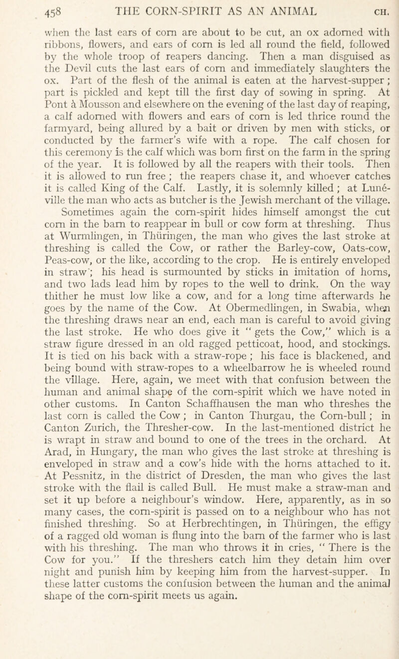 when the last ears of com are about to be cut, an ox adorned with ribbons, flowers, and ears of com is led all round the field, followed by the whole troop of reapers dancing. Then a man disguised as the Devil cuts the last ears of corn and immediately slaughters the ox. Part of the flesh of the animal is eaten at the harvest-supper ; part is pickled and kept till the first day of sowing in spring. At Pont & Mousson and elsewhere on the evening of the last day of reaping, a calf adorned with flowers and ears of com is led thrice round the farmyard, being allured by a bait or driven by men with sticks, or conducted by the farmer’s wife with a rope. The calf chosen for this ceremony is the calf which was bom first on the farm in the spring of the year. It is followed by all the reapers with their tools. Then it is allowed to run free ; the reapers chase it, and whoever catches it is called King of the Calf. Lastly, it is solemnly killed ; at Lune- ville the man who acts as butcher is the Jewish merchant of the village. Sometimes again the com-spirit hides himself amongst the cut com in the bam to reappear in bull or cow form at threshing. Thus at Wurrnlingen, in Thiiringen, the man who gives the last stroke at threshing is called the Cow, or rather the Barley-cow, Oats-cow, Peas-cow, or the like, according to the crop. He is entirely enveloped in straw'; his head is surmounted by sticks in imitation of horns, and two lads lead him by ropes to the well to drink. On the way thither he must low like a cow, and for a long time afterwards he goes by the name of the Cow. At Obermedlingen, in Swabia, when the threshing draws near an end, each man is careful to avoid giving the last stroke. He who does give it “ gets the Cow, which is a straw figure dressed in an old ragged petticoat, hood, and stockings. It is tied on his back with a straw-rope ; his face is blackened, and being bound with straw-ropes to a wheelbarrow he is wheeled round the village. Here, again, we meet with that confusion between the human and animal shape of the corn-spirit which we have noted in other customs. In Canton Schaffhausen the man who threshes the last corn is called the Cow ; in Canton Thurgau, the Corn-bull; in Canton Zurich, the Thresher-cow. In the last-mentioned district he is wrapt in straw and bound to one of the trees in the orchard. At Arad, in Hungary, the man who gives the last stroke at threshing is enveloped in straw and a cow’s hide with the horns attached to it. At Pessnitz, in the district of Dresden, the man who gives the last stroke with the flail is called Bull. He must make a straw-man and set it up before a neighbour’s window. Here, apparently, as in so many cases, the com-spirit is passed on to a neighbour who has not finished threshing. So at Herbrechtingen, in Thiiringen, the effigy of a ragged old woman is flung into the bam of the farmer who is last with his threshing. The man who throws it in cries, “ There is the Cow for you. If the threshers catch him they detain him over night and punish him by keeping him from the harvest-supper. In these latter customs the confusion between the human and the animal shape of the com-spirit meets us again.