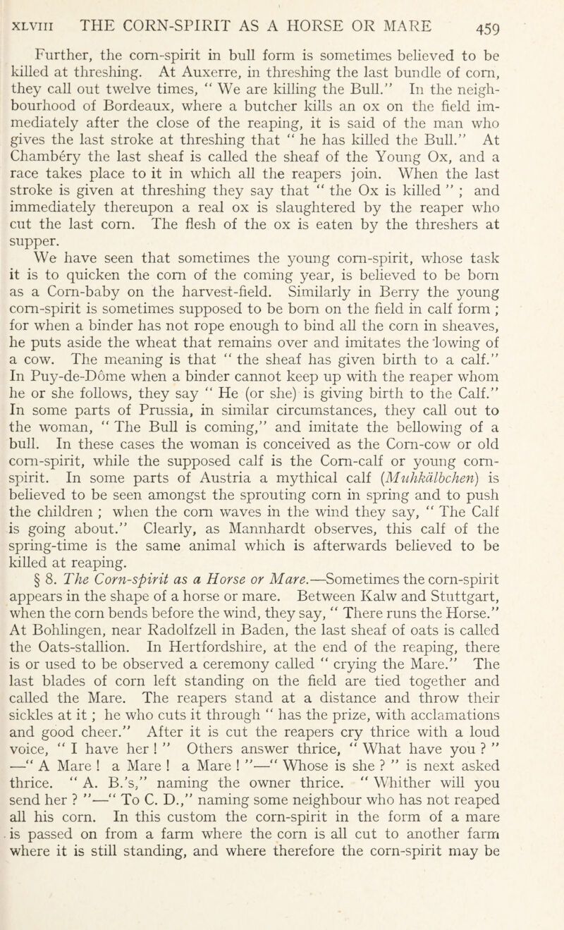 xlviii THE CORN-SPIRIT AS A HORSE OR MARE Further, the corn-spirit in bull form is sometimes believed to be killed at threshing. At Auxerre, in threshing the last bundle of com, they call out twelve times, “ We are killing the Bull.” In the neigh¬ bourhood of Bordeaux, where a butcher kills an ox on the field im¬ mediately after the close of the reaping, it is said of the man who gives the last stroke at threshing that “ he has killed the Bull.” At Chambery the last sheaf is called the sheaf of the Young Ox, and a race takes place to it in which all the reapers join. When the last stroke is given at threshing they say that “ the Ox is killed ” ; and immediately thereupon a real ox is slaughtered by the reaper who cut the last com. The flesh of the ox is eaten by the threshers at supper. We have seen that sometimes the young corn-spirit, whose task it is to quicken the corn of the coming year, is believed to be born as a Corn-baby on the harvest-field. Similarly in Berry the young com-spirit is sometimes supposed to be bom. on the field in calf form ; for when a binder has not rope enough to bind all the corn in sheaves, he puts aside the wheat that remains over and imitates the lowing of a cow. The meaning is that “ the sheaf has given birth to a calf.” In Puy-de-Dome when a binder cannot keep up with the reaper whom he or she follows, they say “ He (or she) is giving birth to the Calf.” In some parts of Prussia, in similar circumstances, they call out to the woman, “ The Bull is coming,” and imitate the bellowing of a bull. In these cases the woman is conceived as the Corn-cow or old corn-spirit, while the supposed calf is the Corn-calf or young corn- spirit. In some parts of Austria a mythical calf (.Mnhkalbchen) is believed to be seen amongst the sprouting corn in spring and to push the children ; when the com waves in the wind they say, “ The Calf is going about.” Clearly, as Mannhardt observes, this calf of the spring-time is the same animal which is afterwards believed to be killed at reaping. § 8. The Corn-spirit as a Horse or Mare.—Sometimes the corn-spirit appears in the shape of a horse or mare. Between Kalw and Stuttgart, when the corn bends before the wind, they say, “ There runs the Horse.” At Bohlingen, near Radolfzell in Baden, the last sheaf of oats is called the Oats-stallion. In Hertfordshire, at the end of the reaping, there is or used to be observed a ceremony called “ crying the Mare.” The last blades of corn left standing on the field are tied together and called the Mare. The reapers stand at a distance and throw their sickles at it; he who cuts it through “ has the prize, with acclamations and good cheer.” After it is cut the reapers cry thrice with a loud voice, “ I have her ! ” Others answer thrice, “ What have you ? ” —“ A Mare ! a Mare ! a Mare ! ”—■“ Whose is she ? ” is next asked thrice. “ A. B.'s,” naming the owner thrice. “ Whither will you send her ? ”—“ To C. D.,” naming some neighbour who has not reaped all his corn. In this custom the corn-spirit in the form of a mare is passed on from a farm where the corn is all cut to another farm where it is still standing, and where therefore the corn-spirit may be