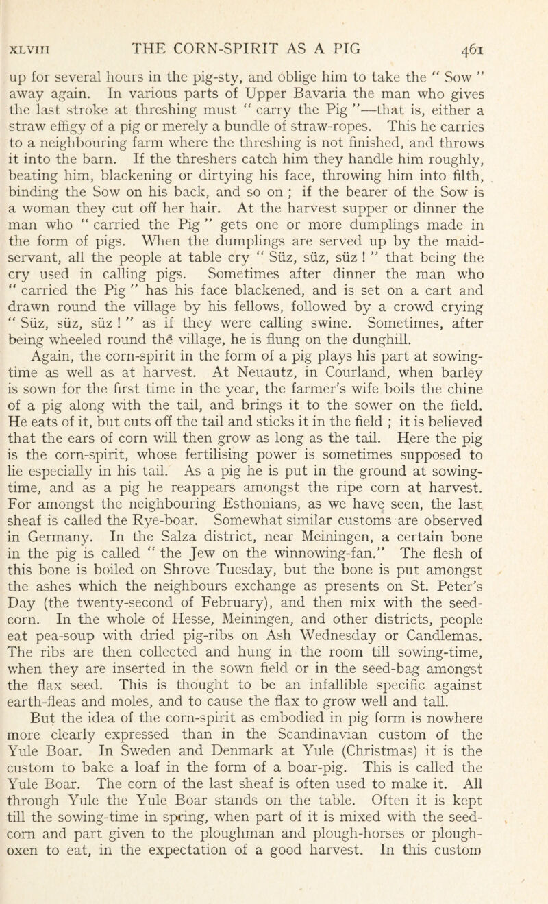 up for several hours in the pig-sty, and oblige him to take the “ Sow ” away again. In various parts of Upper Bavaria the man who gives the last stroke at threshing must  carry the Pig ”—that is, either a straw effigy of a pig or merely a bundle of straw-ropes. This he carries to a neighbouring farm where the threshing is not finished, and throws it into the barn. If the threshers catch him they handle him roughly, beating him, blackening or dirtying his face, throwing him into filth, binding the Sow on his back, and so on ; if the bearer of the Sow is a woman they cut off her hair. At the harvest supper or dinner the man who “ carried the Pig ” gets one or more dumplings made in the form of pigs. When the dumplings are served up by the maid¬ servant, all the people at table cry “ Siiz, siiz, siiz ! ” that being the cry used in calling pigs. Sometimes after dinner the man who ” carried the Pig ” has his face blackened, and is set on a cart and drawn round the village by his fellows, followed by a crowd crying “ Siiz, siiz, siiz ! ” as if they were calling swine. Sometimes, after being wheeled round the village, he is flung on the dunghill. Again, the corn-spirit in the form of a pig plays his part at sowing¬ time as well as at harvest. At Neuautz, in Courland, when barley is sown for the first time in the vear, the farmer’s wife boils the chine of a pig along with the tail, and brings it to the sower on the field. He eats of it, but cuts off the tail and sticks it in the field ; it is believed that the ears of corn will then grow as long as the tail. Here the pig is the corn-spirit, whose fertilising power is sometimes supposed to lie especially in his tail. As a pig he is put in the ground at sowing¬ time, and as a pig he reappears amongst the ripe corn at harvest. For amongst the neighbouring Esthonians, as we have seen, the last sheaf is called the Rye-boar. Somewhat similar customs are observed in Germany. In the Salza district, near Meiningen, a certain bone in the pig is called “ the Jew on the winnowing-fan.” The flesh of this bone is boiled on Shrove Tuesday, but the bone is put amongst the ashes which the neighbours exchange as presents on St. Peter’s Day (the twenty-second of February), and then mix with the seed- corn. In the whole of Hesse, Meiningen, and other districts, people eat pea-soup with dried pig-ribs on Ash Wednesday or Candlemas. The ribs are then collected and hung in the room till sowing-time, when they are inserted in the sown held or in the seed-bag amongst the flax seed. This is thought to be an infallible specific against earth-heas and moles, and to cause the flax to grow well and tall. But the idea of the corn-spirit as embodied in pig form is nowhere more clearly expressed than in the Scandinavian custom of the Yule Boar. In Sweden and Denmark at Yule (Christmas) it is the custom to bake a loaf in the form of a boar-pig. This is called the Yule Boar. The corn of the last sheaf is often used to make it. All through Yule the Yule Boar stands on the table. Often it is kept till the sowing-time in spring, when part of it is mixed with the seed- corn and part given to the ploughman and plough-horses or plough- oxen to eat, in the expectation of a good harvest. In this custom