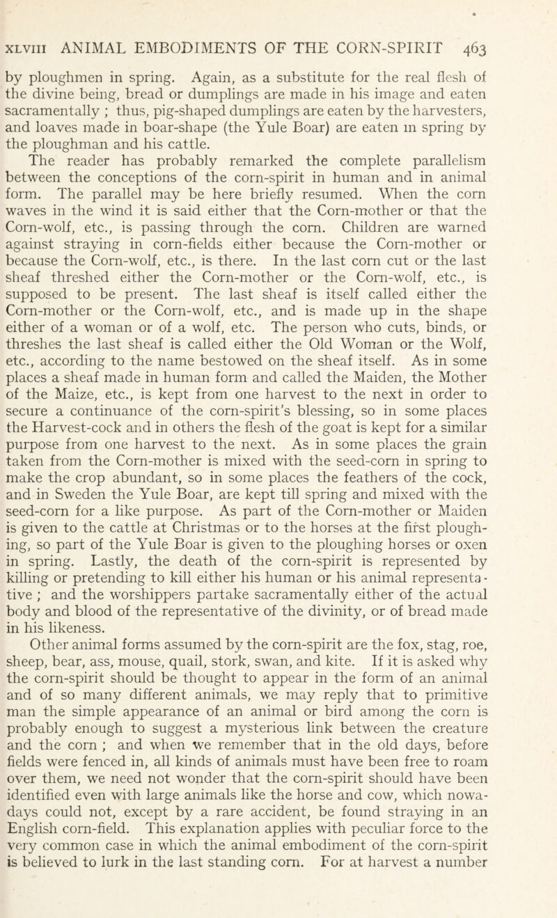 by ploughmen in spring. Again, as a substitute for the real flesh of the divine being, bread or dumplings are made in his image and eaten sacramentally ; thus, pig-shaped dumplings are eaten by the harvesters, and loaves made in boar-shape (the Yule Boar) are eaten m spring by the ploughman and his cattle. The reader has probably remarked the complete parallelism between the conceptions of the corn-spirit in human and in animal form. The parallel may be here briefly resumed. When the corn waves in the wind it is said either that the Corn-mother or that the Corn-wolf, etc., is passing through the com. Children are warned against straying in corn-fields either because the Corn-mother or because the Corn-wolf, etc., is there. In the last corn cut or the last sheaf threshed either the Corn-mother or the Com-wolf, etc., is supposed to be present. The last sheaf is itself called either the Corn-mother or the Corn-wolf, etc., and is made up in the shape either of a woman or of a wolf, etc. The person who cuts, binds, or threshes the last sheaf is called either the Old Woman or the Wolf, etc., according to the name bestowed on the sheaf itself. As in some places a sheaf made in human form and called the Maiden, the Mother of the Maize, etc., is kept from one harvest to the next in order to secure a continuance of the corn-spirit’s blessing, so in some places the Harvest-cock and in others the flesh of the goat is kept for a similar purpose from one harvest to the next. As in some places the grain taken from the Corn-mother is mixed with the seed-corn in spring to make the crop abundant, so in some places the feathers of the cock, and in Sweden the Yule Boar, are kept till spring and mixed with the seed-corn for a like purpose. As part of the Corn-mother or Maiden is given to the cattle at Christmas or to the horses at the first plough¬ ing, so part of the Yule Boar is given to the ploughing horses or oxen in spring. Lastly, the death of the corn-spirit is represented by killing or pretending to kill either his human or his animal represents - tive ; and the worshippers partake sacramentally either of the actual body and blood of the representative of the divinity, or of bread made in his likeness. Other animal forms assumed by the corn-spirit are the fox, stag, roe, sheep, bear, ass, mouse, quail, stork, swan, and kite. If it is asked why the corn-spirit should be thought to appear in the form of an animal and of so many different animals, we may reply that to primitive man the simple appearance of an animal or bird among the corn is probably enough to suggest a mysterious link between the creature and the corn ; and when we remember that in the old days, before fields were fenced in, all kinds of animals must have been free to roam over them, we need not wonder that the corn-spirit should have been identified even with large animals like the horse and cow, which nowa¬ days could not, except by a rare accident, be found straying in an English corn-field. This explanation applies with peculiar force to the very common case in which the animal embodiment of the corn-spirit is believed to lurk in the last standing com. For at harvest a number