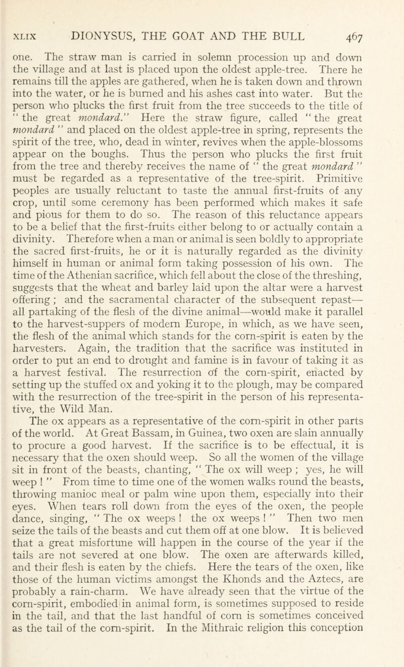 one. The straw man is carried in solemn procession up and down the village and at last is placed upon the oldest apple-tree. There he remains till the apples are gathered, when he is taken down and thrown into the water, or he is burned and his ashes cast into water. But the person who plucks the first fruit from the tree succeeds to the title of “ the great mondard ” Here the straw figure, called “ the great mondard ” and placed on the oldest apple-tree in spring, represents the spirit of the tree, who, dead in winter, revives when the apple-blossoms appear on the boughs. Thus the person who plucks the first fruit from the tree and thereby receives the name of  the great mondard ” must be regarded as a representative of the tree-spirit. Primitive peoples are usually reluctant to taste the annual first-fruits of any crop, until some ceremony has been performed which makes it safe and pious for them to do so. The reason of this reluctance appears to be a belief that the first-fruits either belong to or actually contain a divinity. Therefore when a man or animal is seen boldly to appropriate the sacred first-fruits, he or it is naturally regarded as the divinity himself in human or animal form taking possession of his own. The time of the Athenian sacrifice, which fell about the close of the threshing, suggests that the wheat and barley laid upon the altar were a harvest offering ; and the sacramental character of the subsequent repast— all partaking of the flesh of the divine animal—would make it parallel to the harvest-suppers of modern Europe, in which, as we have seen, the flesh of the animal which stands for the corn-spirit is eaten by the harvesters. Again, the tradition that the sacrifice was instituted in order to put an end to drought and famine is in favour of taking it as a harvest festival. The resurrection Of the corn-spirit, enacted by setting up the stuffed ox and yoking it to the plough, may be compared with the resurrection of the tree-spirit in the person of his representa¬ tive, the Wild Man. The ox appears as a representative of the corn-spirit in other parts of the world. At Great Bassam, in Guinea, two oxen are slain annually to procure a good harvest. If the sacrifice is to be effectual, it is necessary that the oxen should weep. So all the women of the village sit in front of the beasts, chanting, “ The ox will weep ; yes, he will weep ! ” From time to time one of the women walks round the beasts, throwing manioc meal or palm wine upon them, especially into their eyes. When tears roll down from the eyes of the oxen, the people dance, singing, “ The ox weeps ! the ox weeps ! ” Then two men seize the tails of the beasts and cut them off at one blow. It is believed that a great misfortune will happen in the course of the year if the tails are not severed at one blow. The oxen are afterwards killed, and their flesh is eaten by the chiefs. Here the tears of the oxen, like those of the human victims amongst the Khonds and the Aztecs, are probably a rain-charm. We have already seen that the virtue of the corn-spirit, embodied in animal form, is sometimes supposed to reside in the tail, and that the last handful of com is sometimes conceived as the tail of the corn-spirit. In the Mithraic religion this conception