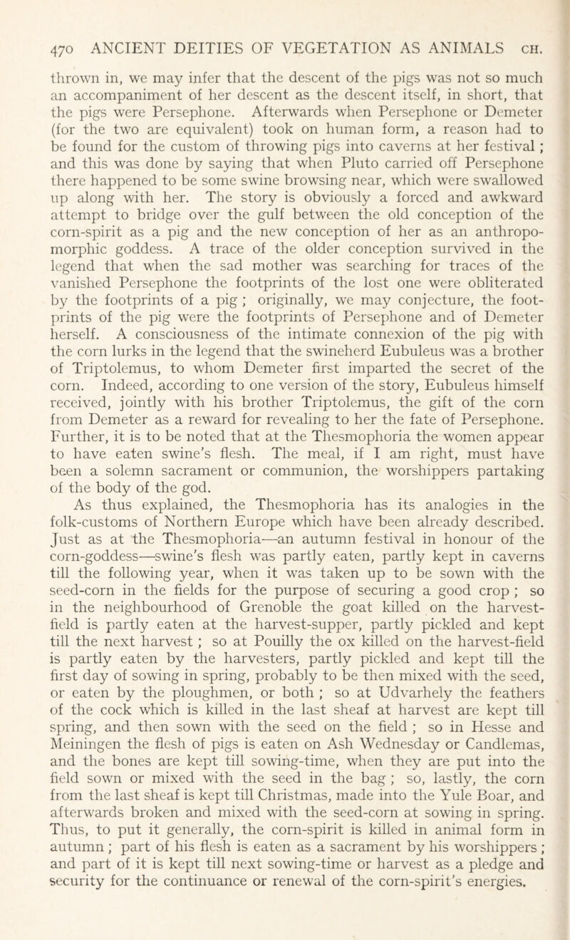 thrown in, we may infer that the descent of the pigs was not so much an accompaniment of her descent as the descent itself, in short, that the pigs were Persephone. Afterwards when Persephone or Demeter (for the two are equivalent) took on human form, a reason had to be found for the custom of throwing pigs into caverns at her festival; and this was done by saying that when Pluto carried off Persephone there happened to be some swine browsing near, which were swallowed up along with her. The story is obviously a forced and awkward attempt to bridge over the gulf between the old conception of the corn-spirit as a pig and the new conception of her as an anthropo¬ morphic goddess. A trace of the older conception survived in the legend that when the sad mother was searching for traces of the vanished Persephone the footprints of the lost one were obliterated by the footprints of a pig ; originally, we may conjecture, the foot¬ prints of the pig were the footprints of Persephone and of Demeter herself. A consciousness of the intimate connexion of the pig with the corn lurks in the legend that the swineherd Eubuleus was a brother of Triptolemus, to whom Demeter first imparted the secret of the corn. Indeed, according to one version of the story, Eubuleus himself received, jointly with his brother Triptolemus, the gift of the corn from Demeter as a reward for revealing to her the fate of Persephone. Further, it is to be noted that at the Thesmophoria the women appear to have eaten swine's flesh. The meal, if I am right, must have been a solemn sacrament or communion, the worshippers partaking of the body of the god. As thus explained, the Thesmophoria has its analogies in the folk-customs of Northern Europe which have been already described. Just as at the Thesmophoria—an autumn festival in honour of the corn-goddess—swine's flesh was partly eaten, partly kept in caverns till the following year, when it was taken up to be sown with the seed-corn in the fields for the purpose of securing a good crop ; so in the neighbourhood of Grenoble the goat killed on the harvest- field is partly eaten at the harvest-supper, partly pickled and kept till the next harvest; so at Pouilly the ox killed on the harvest-field is partly eaten by the harvesters, partly pickled and kept till the first day of sowing in spring, probably to be then mixed with the seed, or eaten by the ploughmen, or both ; so at Udvarhely the feathers of the cock which is killed in the last sheaf at harvest are kept till spring, and then sown with the seed on the field ; so in Hesse and Meiningen the flesh of pigs is eaten on Ash Wednesday or Candlemas, and the bones are kept till sowing-time, when they are put into the field sown or mixed with the seed in the bag ; so, lastly, the corn from the last sheaf is kept till Christmas, made into the Yule Boar, and afterwards broken and mixed with the seed-corn at sowing in spring. Thus, to put it generally, the corn-spirit is killed in animal form in autumn ; part of his flesh is eaten as a sacrament by his worshippers ; and part of it is kept till next sowing-time or harvest as a pledge and security for the continuance or renewal of the corn-spirit's energies.