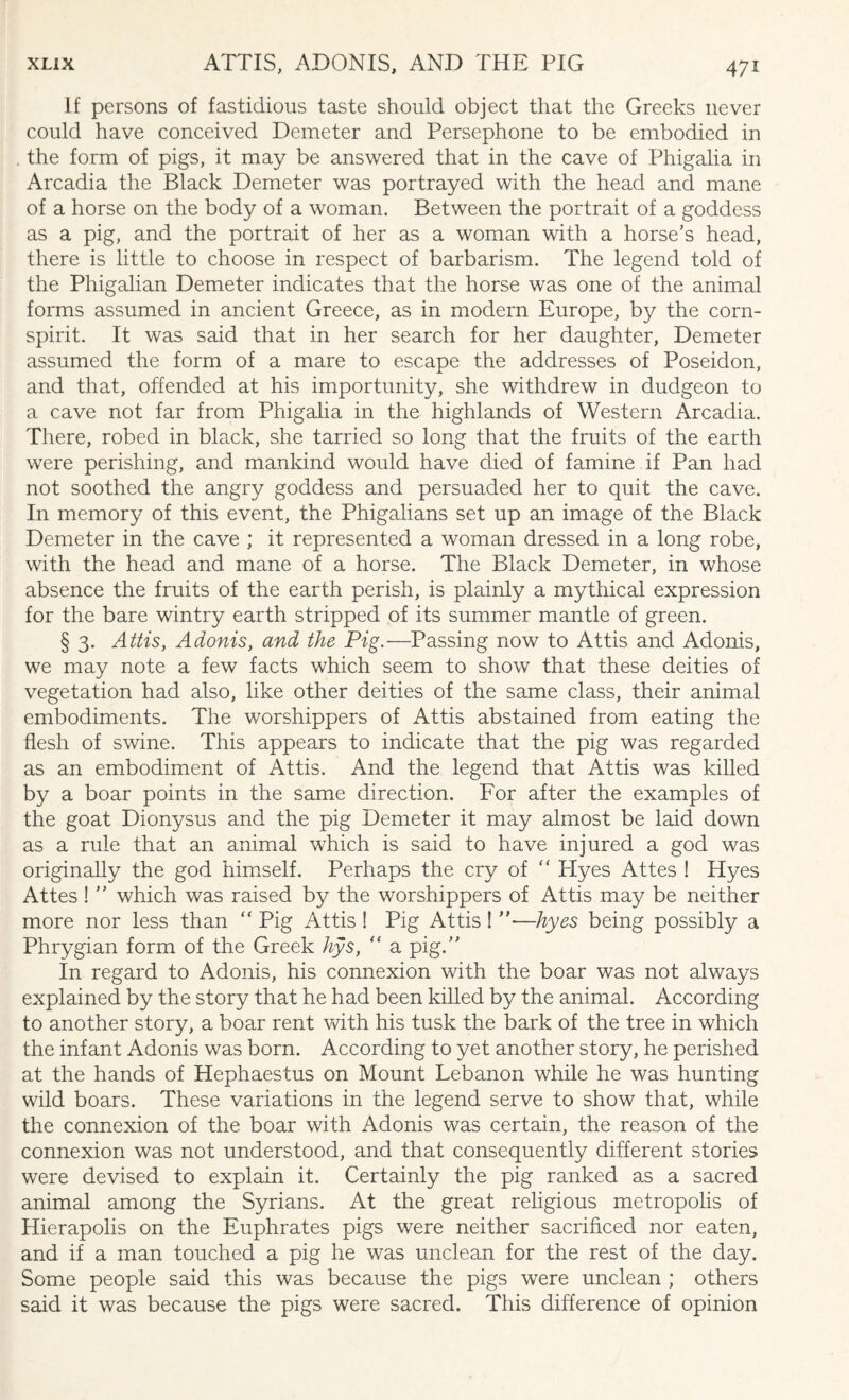 If persons of fastidious taste should object that the Greeks never could have conceived Demeter and Persephone to be embodied in the form of pigs, it may be answered that in the cave of Phigalia in Arcadia the Black Demeter was portrayed with the head and mane of a horse on the body of a woman. Between the portrait of a goddess as a pig, and the portrait of her as a woman with a horse’s head, there is little to choose in respect of barbarism. The legend told of the Phigalian Demeter indicates that the horse was one of the animal forms assumed in ancient Greece, as in modern Europe, by the corn- spirit. It was said that in her search for her daughter, Demeter assumed the form of a mare to escape the addresses of Poseidon, and that, offended at his importunity, she withdrew in dudgeon to a cave not far from Phigalia in the highlands of Western Arcadia. There, robed in black, she tarried so long that the fruits of the earth were perishing, and mankind would have died of famine if Pan had not soothed the angry goddess and persuaded her to quit the cave. In memory of this event, the Phigalians set up an image of the Black Demeter in the cave ; it represented a woman dressed in a long robe, with the head and mane of a horse. The Black Demeter, in whose absence the fruits of the earth perish, is plainly a mythical expression for the bare wintry earth stripped of its summer mantle of green. § 3. Attis, Adonis, and the Pig.—Passing now to Attis and Adonis, we may note a few facts which seem to show that these deities of vegetation had also, like other deities of the same class, their animal embodiments. The worshippers of Attis abstained from eating the flesh of swine. This appears to indicate that the pig was regarded as an embodiment of Attis. And the legend that Attis was killed by a boar points in the same direction. For after the examples of the goat Dionysus and the pig Demeter it may almost be laid down as a rule that an animal which is said to have injured a god was originally the god himself. Perhaps the cry of “ Hyes Attes ! Hyes Attes ! ” which was raised by the worshippers of Attis may be neither more nor less than “ Pig Attis ! Pig Attis! ”—hyes being possibly a Phrygian form of the Greek hys, “ a pig.” In regard to Adonis, his connexion with the boar was not always explained by the story that he had been killed by the animal. According to another story, a boar rent with his tusk the bark of the tree in which the infant Adonis was born. According to yet another story, he perished at the hands of Hephaestus on Mount Lebanon while he was hunting wild boars. These variations in the legend serve to show that, while the connexion of the boar with Adonis was certain, the reason of the connexion was not understood, and that consequently different stories were devised to explain it. Certainly the pig ranked as a sacred animal among the Syrians. At the great religious metropolis of Hierapolis on the Euphrates pigs were neither sacrificed nor eaten, and if a man touched a pig he was unclean for the rest of the day. Some people said this was because the pigs were unclean ; others said it was because the pigs were sacred. This difference of opinion