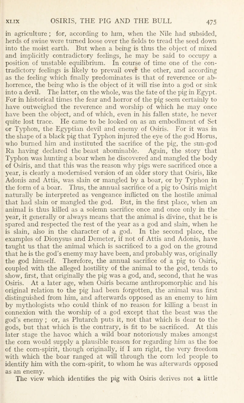 in agriculture ; for, according to him, when the Nile had subsided, herds of swine were turned loose over the fields to tread the seed down into the moist earth. But when a being is thus the object of mixed and implicitly contradictory feelings, he may be said to occupy a position of unstable equilibrium. In course of time one of the con¬ tradictory feelings is likely to prevail over the other, and according as the feeling which finally predominates is that of reverence or ab¬ horrence, the being who is the object of it will rise into a god or sink into a devil. The latter, on the whole, was the fate of the pig in Egypt. For in historical times the fear and horror of the pig seem certainly to have outweighed the reverence and worship of which he may once have been the object, and of which, even in his fallen state, he never quite lost trace. He came to be looked on as an embodiment of Set or Typhon, the Egyptian devil and enemy of Osiris. For it was in the shape of a black pig that Typhon injured the eye of the god Horus, who burned him and instituted the sacrifice of the pig, the sun-god Ra having declared the beast abominable. Again, the story that Typhon was hunting a boar when he discovered and mangled the body of Osiris, and that this was the reason why pigs were sacrificed once a year, is clearly a modernised version of an older story that Osiris, like Adonis and Attis, was slain or mangled by a boar, or by Typhon in the form of a boar. Thus, the annual sacrifice of a pig to Osiris might naturally be interpreted as vengeance inflicted on the hostile animal that had slain or mangled the god. But, in the first place, when an animal is thus killed as a solemn sacrifice once and once only in the year, it generally or always means that the animal is divine, that he is spared and respected the rest of the year as a god and slain, when he is slain, also in the character of a god. In the second place, the examples of Dionysus and Demeter, if not of Attis and Adonis, have taught Us that the animal which is sacrificed to a god on the ground that he is the god’s enemy may have been, and probably was, originally the god himself. Therefore, the annual sacrifice of a pig to Osiris, coupled with the alleged hostility of the animal to the god, tends to show, first, that originally the pig was a god, and, second, that he was Osiris. At a later age, when Osiris became anthropomorphic and his original relation to the pig had been forgotten, the animal was first distinguished from him, and afterwards opposed as an enemy to him by mythologists who could think of no reason for killing a beast in connexion with the worship of a god except that the beast was the god’s enemy ; or, as Plutarch puts it, not that which is dear to the gods, but that which is the contrary, is fit to be sacrificed. At this later stage the havoc which a wild boar notoriously makes amongst the corn would supply a plausible reason for regarding him as the foe of the corn-spirit, though originally, if I am right, the very freedom with which the boar ranged at will through the com led people to identify him with the corn-spirit, to whom he was afterwards opposed as an enemy. The view which identifies the pig with Osiris derives not a little