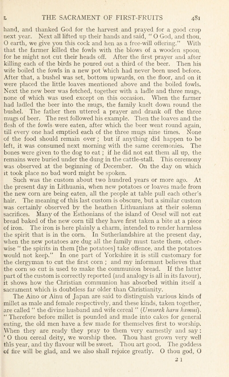 hand, and thanked God for the harvest and prayed for a good crop next year. Next all lifted up their hands and said, “ O God, and thou, O earth, we give you this cock and hen as a free-will offering/’ With that the farmer killed the fowls with the blows of a wooden spoon, for he might not cut their heads off. After the first prayer and after killing each of the birds he poured out a third of the beer. Then his wife boiled the fowls in a new pot which had never been used before. After that, a bushel was set, bottom upwards, on the floor, and on it were placed the little loaves mentioned above and the boiled fowls. Next the new beer was fetched, together with a ladle and three mugs, none of which was used except on this occasion. When the farmer had ladled the beer into the mugs, the family knelt down round the bushel. The father then uttered a prayer and drank off the three mugs of beer. The rest followed his example. Then the loaves and the flesh of the fowls were eaten, after which the beer went round again, till every one had emptied each of the three mugs nine times. None of the food should remain over ; but if anything did happen to be left, it was consumed next morning with the same ceremonies. The bones were given to the dog to eat; if he did not eat them all up, the remains were buried under the dung in the cattle-stall. This ceremony was observed at the beginning of December. On the day on which it took place no bad word might be spoken. Such was the custom about two hundred years or more ago. At the present day in Lithuania, when new potatoes or loaves made from the new com are being eaten, all the people at table pull each other’s hair. The meaning of this last custom is obscure, but a similar custom was certainly observed by the heathen Lithuanians at their solemn sacrifices. Many of the Esthonians of the island of Oesel will not eat bread baked of the new corn till they have first taken a bite at a piece of iron. The iron is here plainly a charm, intended to render harmless the spirit that is in the com. In Sutherlandshire at the present day, when the new potatoes are dug all the family must taste them, other¬ wise “ the spirits in them [the potatoes] take offence, and the potatoes would not keep.” In one part of Yorkshire it is still customary for the clergyman to cut the first corn ; and my informant believes that the corn so cut is used to make the communion bread. If the latter part of the custom is correctly reported (and analogy is all in its favour), it shows how the Christian communion has absorbed within itself a sacrament which is doubtless far older than Christianity. The Aino or Ainu of Japan are said to distinguish various kinds of millet as male and female respectively, and these kinds, taken together, are called “ the divine husband and wife cereal ” (Umurek ham kamui). “ Therefore before millet is pounded and made into cakes for general eating, the old men have a few made for themselves first to worship. When they are ready they pray to them very earnestly and say : ‘ O thou cereal deity, we worship thee. Thou hast grown very well this year, and thy flavour will be sweet. Thou art good. The goddess of fire will be glad, and we also shall rejoice greatly. O thou god, O