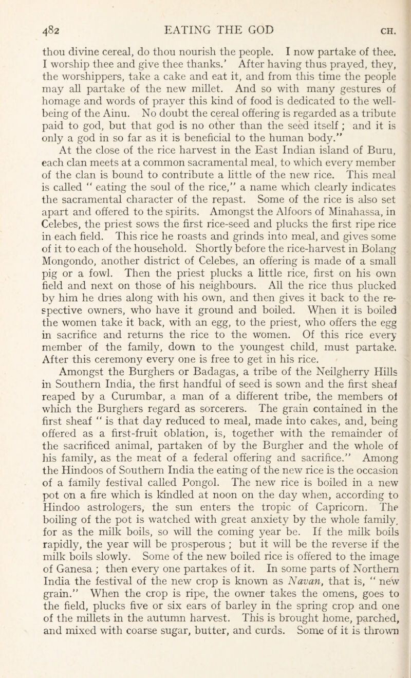 thou divine cereal, do thou nourish the people. I now partake of thee. I worship thee and give thee thanks.’ After having thus prayed, they, the worshippers, take a cake and eat it, and from this time the people may all partake of the new millet. And so with many gestures of homage and words of prayer this kind of food is dedicated to the well¬ being of the Ainu. No doubt the cereal offering is regarded as a tribute paid to god, but that god is no other than the seed itself ; and it is only a god in so far as it is beneficial to the human body. At the close of the rice harvest in the East Indian island of Buru, each clan meets at a common sacramental meal, to which every member of the clan is bound to contribute a little of the new rice. This meal is called “ eating the soul of the rice, a name which clearly indicates the sacramental character of the repast. Some of the rice is also set apart and offered to the spirits. Amongst the Alfoors of Minahassa, in Celebes, the priest sows the first rice-seed and plucks the first ripe rice in each field. This rice he roasts and grinds into meal, and gives some of it to each of the household. Shortly before the rice-harvest in Bolang Mongondo, another district of Celebes, an offering is made of a small pig or a fowl. Then the priest plucks a little rice, first on his own field and next on those of his neighbours. All the rice thus plucked by him he dries along with his own, and then gives it back to the re¬ spective owners, who have it ground and boiled. When it is boiled the women take it back, with an egg, to the priest, who offers the egg in sacrifice and returns the rice to the women. Of this rice every member of the family, down to the youngest child, must partake. After this ceremony every one is free to get in his rice. Amongst the Burghers or Badagas, a tribe of the Neilgherry Hills in Southern India, the first handful of seed is sown and the first sheaf reaped by a Curumbar, a man of a different tribe, the members of which the Burghers regard as sorcerers. The grain contained in the first sheaf “ is that day reduced to meal, made into cakes, and, being offered as a first-fruit oblation, is, together with the remainder of the sacrificed animal, partaken of by the Burgher and the whole of his family, as the meat of a federal offering and sacrifice. Among the Hindoos of Southern India the eating of the new rice is the occasion of a family festival called Pongol. The new rice is boiled in a new pot on a fire which is kindled at noon on the day when, according to Hindoo astrologers, the sun enters the tropic of Capricorn. The boiling of the pot is watched with great anxiet}^ by the whole family, for as the milk boils, so will the coming year be. If the milk boils rapidly, the year will be prosperous ; but it will be the reverse if the milk boils slowly. Some of the new boiled rice is offered to the image of Ganesa ; then every one partakes of it. In some parts of Northern India the festival of the new crop is known as Navan, that is, “ new grain. When the crop is ripe, the owner takes the omens, goes to the field, plucks five or six ears of barley in the spring crop and one of the millets in the autumn harvest. This is brought home, parched, and mixed with coarse sugar, butter, and curds. Some of it is thrown