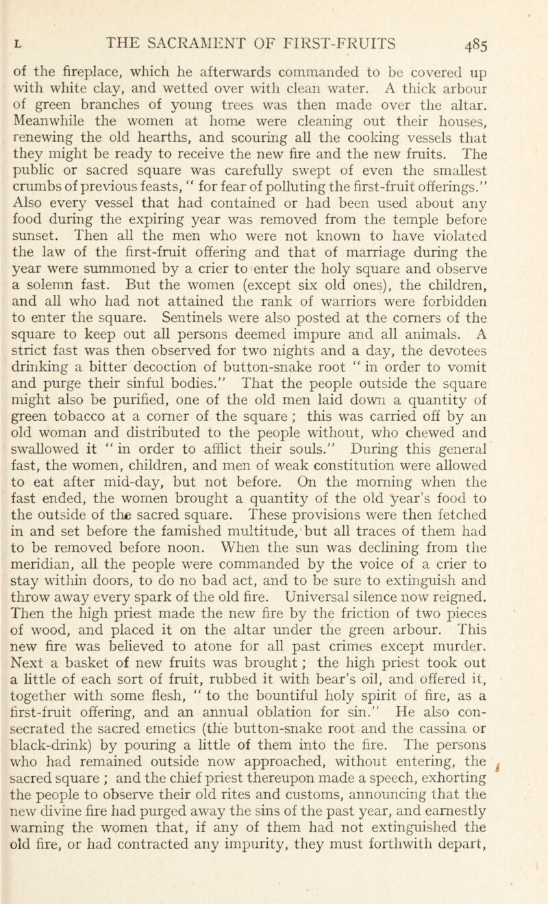 of the fireplace, which he afterwards commanded to be covered up with white clay, and wetted over with clean water. A thick arbour of green branches of young trees was then made over the altar. Meanwhile the women at home were cleaning out their houses, renewing the old hearths, and scouring all the cooking vessels that they might be ready to receive the new fire and the new fruits. The public or sacred square was carefully swept of even the smallest crumbs of previous feasts,  for fear of polluting the first-fruit offerings.” Also every vessel that had contained or had been used about any food during the expiring year was removed from the temple before sunset. Then all the men who were not known to have violated the law of the first-fruit offering and that of marriage during the year were summoned by a crier to enter the holy square and observe a solemn fast. But the women (except six old ones), the children, and all who had not attained the rank of warriors were forbidden to enter the square. Sentinels were also posted at the comers of the square to keep out all persons deemed impure and all animals. A strict fast was then observed for two nights and a day, the devotees drinking a bitter decoction of button-snake root “ in order to vomit and purge their sinful bodies.” That the people outside the square might also be purified, one of the old men laid down a quantity of green tobacco at a corner of the square ; this was carried off by an old woman and distributed to the people without, who chewed and swallowed it “ in order to afflict their souls.” During this general fast, the women, children, and men of weak constitution were allowed to eat after mid-day, but not before. On the morning when the fast ended, the women brought a quantity of the old year’s food to the outside of the sacred square. These provisions were then fetched in and set before the famished multitude, but all traces of them had to be removed before noon. When the sun was declining from the meridian, all the people were commanded by the voice of a crier to stay within doors, to do no bad act, and to be sure to extinguish and throw away every spark of the old fire. Universal silence now reigned. Then the high priest made the new fire by the friction of two pieces of wood, and placed it on the altar under the green arbour. This new fire was believed to atone for all past crimes except murder. Next a basket of new fruits was brought; the high priest took out a little of each sort of fruit, rubbed it with bear’s oil, and offered it, together with some flesh, ” to the bountiful holy spirit of fire, as a first-fruit offering, and an annual oblation for sin.” He also con¬ secrated the sacred emetics (the button-snake root and the cassina or black-drink) by pouring a little of them into the fire. The persons who had remained outside now approached, without entering, the sacred square ; and the chief priest thereupon made a speech, exhorting the people to observe their old rites and customs, announcing that the new divine fire had purged away the sins of the past year, and earnestly warning the women that, if any of them had not extinguished the old fire, or had contracted any impurity, they must forthwith depart,