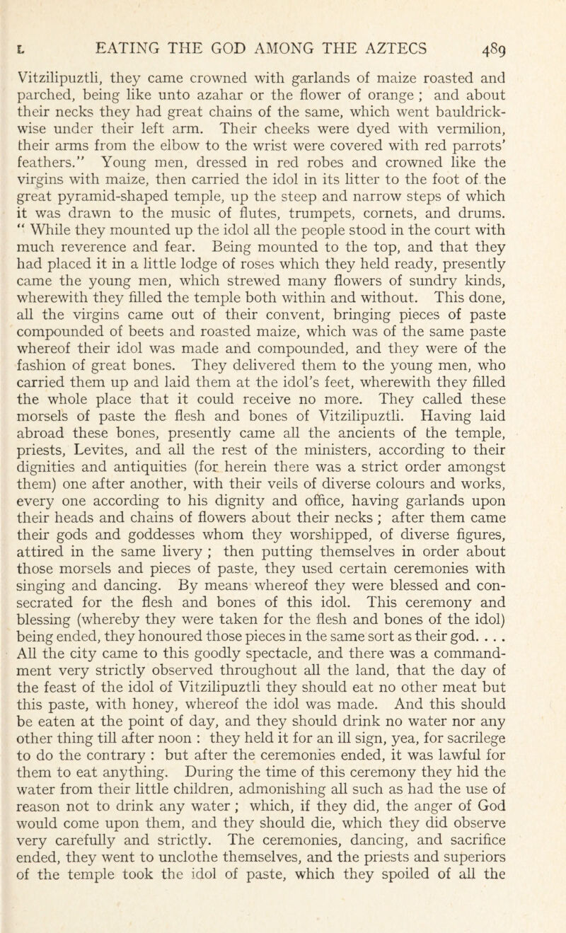 Vitzilipuztli, they came crowned with garlands of maize roasted and parched, being like unto azahar or the flower of orange ; and about their necks they had great chains of the same, which went bauldrick- wise under their left arm. Their cheeks were dyed with vermilion, their arms from the elbow to the wrist were covered with red parrots’ feathers.” Young men, dressed in red robes and crowned like the virgins with maize, then carried the idol in its litter to the foot of the great pyramid-shaped temple, up the steep and narrow steps of which it was drawn to the music of flutes, trumpets, cornets, and drums. “ While they mounted up the idol all the people stood in the court with much reverence and fear. Being mounted to the top, and that they had placed it in a little lodge of roses which they held ready, presently came the young men, which strewed many flowers of sundry kinds, wherewith they filled the temple both within and without. This done, all the virgins came out of their convent, bringing pieces of paste compounded of beets and roasted maize, which was of the same paste whereof their idol was made and compounded, and they were of the fashion of great bones. They delivered them to the young men, who carried them up and laid them at the idol’s feet, wherewith they filled the whole place that it could receive no more. They called these morsels of paste the flesh and bones of Vitzilipuztli. Having laid abroad these bones, presently came all the ancients of the temple, priests, Levites, and all the rest of the ministers, according to their dignities and antiquities (for herein there was a strict order amongst them) one after another, with their veils of diverse colours and works, every one according to his dignity and office, having garlands upon their heads and chains of flowers about their necks ; after them came their gods and goddesses whom they worshipped, of diverse figures, attired in the same livery ; then putting themselves in order about those morsels and pieces of paste, they used certain ceremonies with singing and dancing. By means whereof they were blessed and con¬ secrated for the flesh and bones of this idol. This ceremony and blessing (whereby they were taken for the flesh and bones of the idol) being ended, they honoured those pieces in the same sort as their god. . . . All the city came to this goodly spectacle, and there was a command¬ ment very strictly observed throughout all the land, that the day of the feast of the idol of Vitzilipuztli they should eat no other meat but this paste, with honey, whereof the idol was made. And this should be eaten at the point of day, and they should drink no water nor any other thing till after noon : they held it for an ill sign, yea, for sacrilege to do the contrary : but after the ceremonies ended, it was lawful for them to eat anything. During the time of this ceremony they hid the water from their little children, admonishing all such as had the use of reason not to drink any water ; which, if they did, the anger of God would come upon them, and they should die, which they did observe very carefully and strictly. The ceremonies, dancing, and sacrifice ended, they went to unclothe themselves, and the priests and superiors of the temple took the idol of paste, which they spoiled of all the