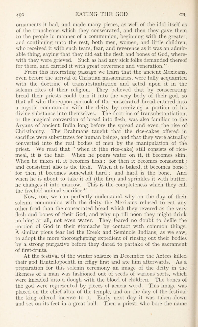 ornaments it had, and made many pieces, as well of the idol itself as of the truncheons which they consecrated, and then they gave them to the people in manner of a communion, beginning with the greater, and continuing unto the rest, both men, women, and little children, who received it with such tears, fear, and reverence as it was an admir¬ able thing, saying that they did eat the flesh and bones of God, where¬ with they were grieved. Such as had any sick folks demanded thereof for them, and carried it with great reverence and veneration. From this interesting passage we learn that the ancient Mexicans, even before the arrival of Christian missionaries, were fully acquainted with the doctrine of transubstantiation and acted upon it in the solemn rites of their religion. They believed that by consecrating bread their priests could turn it into the very body of their god, so that all who thereupon partook of the consecrated bread entered into a mystic communion with the deity by receiving a portion of his divine substance into themselves. The doctrine of transubstantiation, or the magical conversion of bread into flesh, was also familiar to the Aryans of ancient India long before the spread and even the rise of Christianity. The Brahmans taught that the rice-cakes offered in sacrifice were substitutes for human beings, and that they were actually converted into the real bodies of men by the manipulation of the priest. We read that “ when it (the rice-cake) still consists of rice- meal, it is the hair. When he pours water on it, it becomes skin. When he mixes it, it becomes flesh : for then it becomes consistent ; and consistent also is the flesh. When it is baked, it becomes bone : for then it becomes somewhat hard ; and hard is the bone. And when he is about to take it off (the fire) and sprinkles it with butter, he changes it into marrow. This is the completeness which they call the fivefold animal sacrifice. Now, too, we can perfectly understand why on the day of their solemn communion with the deity the Mexicans refused to eat any other food than the consecrated bread which they revered as the very flesh and bones of their God, and why up till noon they might drink nothing at all, not even water. They feared no doubt to defile the portion of God in their stomachs by contact with common things. A similar pious fear led the Creek and Seminole Indians, as we saw, to adopt the more thoroughgoing expedient of rinsing out their bodies by a strong purgative before they dared to partake of the sacrament of first-fruits. At the festival of the winter solstice in December the Aztecs killed their god Huitzilopochtli in effigy first and ate him afterwards. As a preparation for this solemn ceremony an image of the deity in the likeness of a man was fashioned out of seeds of various sorts, which were kneaded into a dough with the blood of children. The bones of the god were represented by pieces of acacia wood. This image was placed on the chief altar of the temple, and on the day of the festival the king offered incense to it. Early next day it was taken down and set on its feet in a great hall. Then a priest, who bore the name
