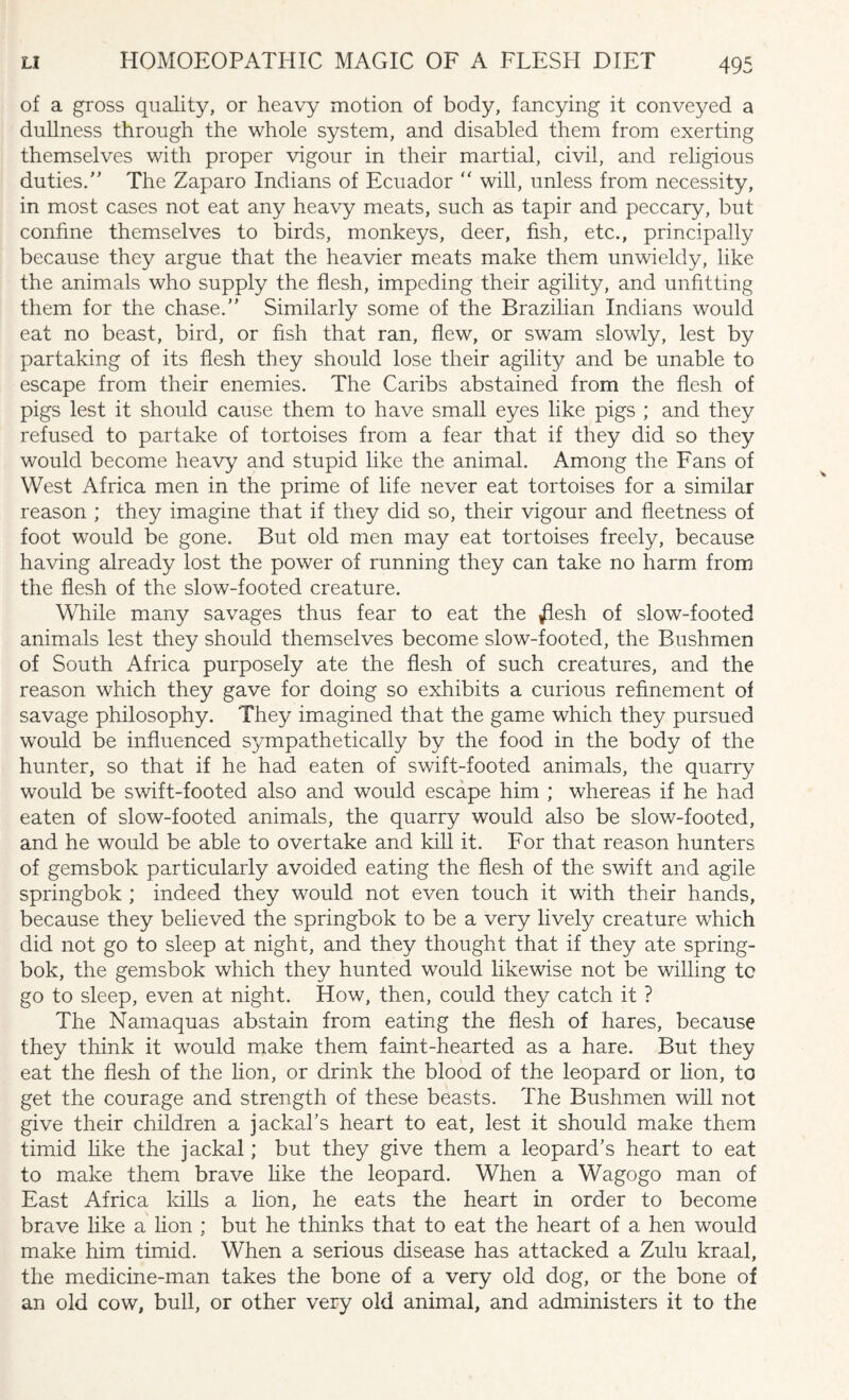 of a gross quality, or heavy motion of body, fancying it conveyed a dullness through the whole system, and disabled them from exerting themselves with proper vigour in their martial, civil, and religious duties. The Zaparo Indians of Ecuador ” will, unless from necessity, in most cases not eat any heavy meats, such as tapir and peccary, but confine themselves to birds, monkeys, deer, fish, etc., principally because they argue that the heavier meats make them unwieldy, like the animals who supply the flesh, impeding their agility, and unfitting them for the chase. Similarly some of the Brazilian Indians would eat no beast, bird, or fish that ran, flew, or swam slowly, lest by partaking of its flesh they should lose their agility and be unable to escape from their enemies. The Caribs abstained from the flesh of pigs lest it should cause them to have small eyes like pigs ; and they refused to partake of tortoises from a fear that if they did so they would become heavy and stupid like the animal. Among the Fans of West Africa men in the prime of life never eat tortoises for a similar reason ; they imagine that if they did so, their vigour and fleetness of foot would be gone. But old men may eat tortoises freely, because having already lost the power of running they can take no harm from the flesh of the slow-footed creature. While many savages thus fear to eat the flesh of slow-footed animals lest they should themselves become slow-footed, the Bushmen of South Africa purposely ate the flesh of such creatures, and the reason which they gave for doing so exhibits a curious refinement of savage philosophy. They imagined that the game which they pursued would be influenced sympathetically by the food in the body of the hunter, so that if he had eaten of swift-footed animals, the quarry would be swift-footed also and would escape him ; whereas if he had eaten of slow-footed animals, the quarry would also be slow-footed, and he would be able to overtake and kill it. For that reason hunters of gemsbok particularly avoided eating the flesh of the swift and agile springbok ; indeed they would not even touch it with their hands, because they believed the springbok to be a very lively creature which did not go to sleep at night, and they thought that if they ate spring¬ bok, the gemsbok which they hunted would likewise not be willing tc go to sleep, even at night. How, then, could they catch it ? The Namaquas abstain from eating the flesh of hares, because they think it would make them faint-hearted as a hare. But they eat the flesh of the lion, or drink the blood of the leopard or lion, to get the courage and strength of these beasts. The Bushmen will not give their children a jackal’s heart to eat, lest it should make them timid like the jackal; but they give them a leopard’s heart to eat to make them brave like the leopard. When a Wagogo man of East Africa kills a lion, he eats the heart in order to become brave like a lion ; but he thinks that to eat the heart of a hen would make him timid. When a serious disease has attacked a Zulu kraal, the medicine-man takes the bone of a very old dog, or the bone of an old cow, bull, or other very old animal, and administers it to the