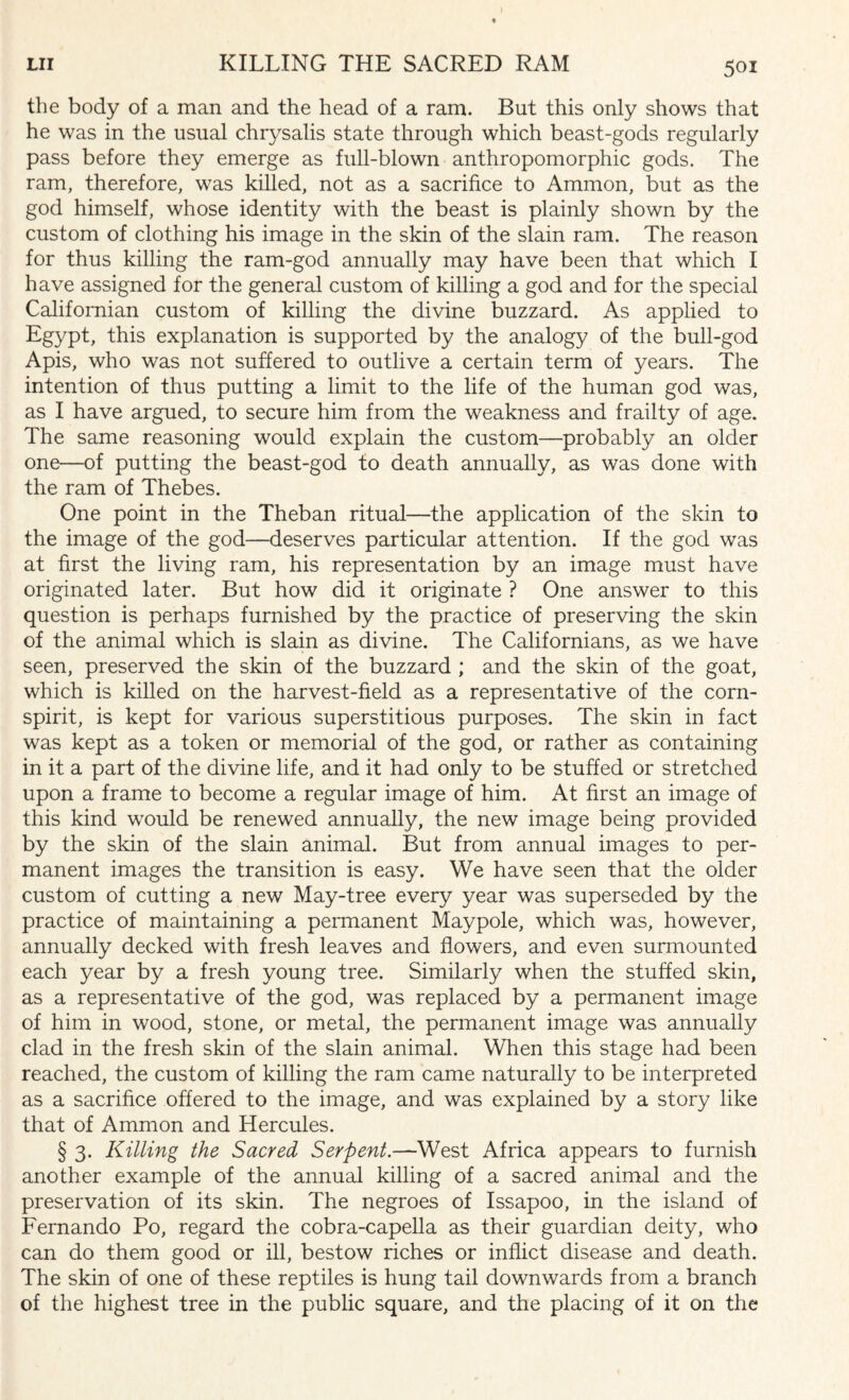 the body of a man and the head of a ram. But this only shows that he was in the usual chrysalis state through which beast-gods regularly pass before they emerge as full-blown anthropomorphic gods. The ram, therefore, was killed, not as a sacrifice to Ammon, but as the god himself, whose identity with the beast is plainly shown by the custom of clothing his image in the skin of the slain ram. The reason for thus killing the ram-god annually may have been that which I have assigned for the general custom of killing a god and for the special Californian custom of killing the divine buzzard. As applied to Egypt, this explanation is supported by the analogy of the bull-god Apis, who was not suffered to outlive a certain term of years. The intention of thus putting a limit to the life of the human god was, as I have argued, to secure him from the weakness and frailty of age. The same reasoning would explain the custom—probably an older one—of putting the beast-god to death annually, as was done with the ram of Thebes. One point in the Theban ritual—the application of the skin to the image of the god—deserves particular attention. If the god was at first the living ram, his representation by an image must have originated later. But how did it originate ? One answer to this question is perhaps furnished by the practice of preserving the skin of the animal which is slain as divine. The Californians, as we have seen, preserved the skin of the buzzard ; and the skin of the goat, which is killed on the harvest-field as a representative of the corn- spirit, is kept for various superstitious purposes. The skin in fact was kept as a token or memorial of the god, or rather as containing in it a part of the divine life, and it had only to be stuffed or stretched upon a frame to become a regular image of him. At first an image of this kind would be renewed annually, the new image being provided by the skin of the slain animal. But from annual images to per¬ manent images the transition is easy. We have seen that the older custom of cutting a new May-tree every year was superseded by the practice of maintaining a permanent Maypole, which was, however, annually decked with fresh leaves and flowers, and even surmounted each year by a fresh young tree. Similarly when the stuffed skin, as a representative of the god, was replaced by a permanent image of him in wood, stone, or metal, the permanent image was annually clad in the fresh skin of the slain animal. When this stage had been reached, the custom of killing the ram came naturally to be interpreted as a sacrifice offered to the image, and was explained by a story like that of Ammon and Hercules. § 3. Killing the Sacred Serpent.—West Africa appears to furnish another example of the annual killing of a sacred animal and the preservation of its skin. The negroes of Issapoo, in the island of Fernando Po, regard the cobra-capella as their guardian deity, who can do them good or ill, bestow riches or inflict disease and death. The skin of one of these reptiles is hung tail downwards from a branch of the highest tree in the public square, and the placing of it on the