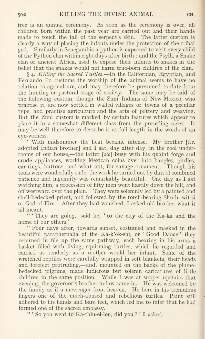 tree is an annual ceremony. As soon as the ceremony is over, all children bom within the past year are carried out and their hands made to touch the tail of the serpent's skin. The latter custom is clearly a way of placing the infants under the protection of the tribal god. Similarly in Senegambia a python is expected to visit every child of the Python clan within eight days after birth ; and the Psylli, a Snake clan of ancient Africa, used to expose their infants to snakes in the belief that the snakes would not harm true-born children of the clan. § 4. Killing the Sacred Turtles.—In the Californian, Egyptian, and Fernando Po customs the worship of the animal seems to have no relation to agriculture, and may therefore be presumed to date from the hunting or pastoral stage of society. The same may be said of the following custom, though the Zuni Indians of New Mexico, who practise it, are now settled in walled villages or towns of a peculiar type, and practise agriculture and the arts of pottery and weaving. But the Zuni custom is marked by certain features which appear to place it in a somewhat different class from the preceding cases. It may be well therefore to describe it at full length in the words of an eye-witness. “ With midsummer the heat became intense. My brother [i.e. adopted Indian brother] and I sat, day after day, in the cool under¬ rooms of our house,—the latter [.sic\ busy with his quaint forge and crude appliances, working Mexican coins over into bangles, girdles, ear-rings, buttons, and what not, for savage ornament. Though his tools were wonderfully rude, the work he turned out by dint of combined patience and ingenuity was remarkably beautiful. One day as I sat watching him, a procession of fifty men went hastily down the hill, and off westward over the plain. They were solemnly led by a painted and shell-bedecked priest, and followed by the torch-bearing Shu-lu-wit-si or God of Fire. After they had vanished, I asked old brother what it all meant. “ * They are going,’ said he, ‘ to the city of the Ka-ka and the home of our others.' “ Four days after, towards sunset, costumed and masked in the beautiful paraphernalia of the Ka-k’ok-shi, or ‘ Good Dance,’ they returned in file up the same pathway, each bearing in his arms a basket filled with living, squirming turtles, which he regarded and carried as tenderly as a mother would her infant. Some of the wretched reptiles were carefully wrapped in soft blankets, their heads and forefeet protruding,—and, mounted on the backs of the plume- bedecked pilgrims, made ludicrous but solemn caricatures of little children in the same position. While I was at supper upstairs that evening, the governor's brother-in-law came in. He was welcomed by the family as if a messenger from heaven. He bore in his tremulous fingers one of the much-abused and rebellious turtles. Paint still adhered to his hands and bare feet, which led me to infer that he had formed one of the sacred embassy. “ ‘ So you went to Ka-thlu-el-lon, did you ? ' I asked.