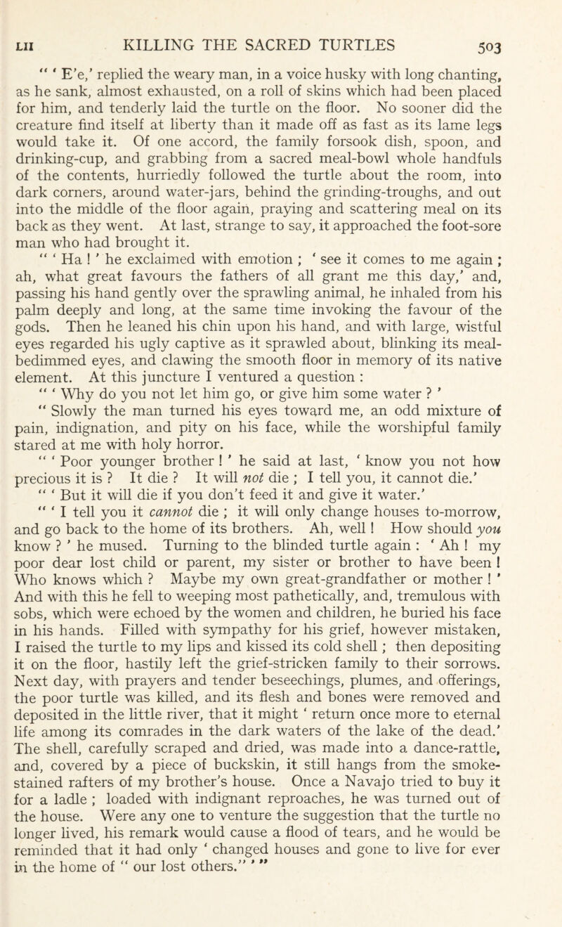 “ ‘ E’e/ replied the weary man, in a voice husky with long chanting, as he sank, almost exhausted, on a roll of skins which had been placed for him, and tenderly laid the turtle on the floor. No sooner did the creature find itself at liberty than it made off as fast as its lame legs would take it. Of one accord, the family forsook dish, spoon, and drinking-cup, and grabbing from a sacred meal-bowl whole handfuls of the contents, hurriedly followed the turtle about the room, into dark corners, around water-jars, behind the grinding-troughs, and out into the middle of the floor again, praying and scattering meal on its back as they went. At last, strange to say, it approached the foot-sore man who had brought it. “ ‘ Ha ! ' he exclaimed with emotion ; ' see it comes to me again ; ah, what great favours the fathers of all grant me this day/ and, passing his hand gently over the sprawling animal, he inhaled from his palm deeply and long, at the same time invoking the favour of the gods. Then he leaned his chin upon his hand, and with large, wistful eyes regarded his ugly captive as it sprawled about, blinking its meal- bedimmed eyes, and clawing the smooth floor in memory of its native element. At this juncture I ventured a question : “ * Why do you not let him go, or give him some water ? ' “ Slowly the man turned his eyes toward me, an odd mixture of pain, indignation, and pity on his face, while the worshipful family stared at me with holy horror. “ ‘ Poor younger brother ! ' he said at last, ' know you not how precious it is ? It die ? It will not die ; I tell you, it cannot die/ “ ‘ But it will die if you don’t feed it and give it water.’ “ * 1 tell you it cannot die ; it will only change houses to-morrow, and go back to the home of its brothers. Ah, well ! How should you know ? ’ he mused. Turning to the blinded turtle again : * Ah ! my poor dear lost child or parent, my sister or brother to have been ! Who knows which ? Maybe my own great-grandfather or mother ! * And with this he fell to weeping most pathetically, and, tremulous with sobs, which were echoed by the women and children, he buried his face in his hands. Filled with sympathy for his grief, however mistaken, I raised the turtle to my lips and kissed its cold shell; then depositing it on the floor, hastily left the grief-stricken family to their sorrows. Next day, with prayers and tender beseechings, plumes, and offerings, the poor turtle was killed, and its flesh and bones were removed and deposited in the little river, that it might ‘ return once more to eternal life among its comrades in the dark waters of the lake of the dead.’ The shell, carefully scraped and dried, was made into a dance-rattle, and, covered by a piece of buckskin, it still hangs from the smoke- stained rafters of my brother’s house. Once a Navajo tried to buy it for a ladle ; loaded with indignant reproaches, he was turned out of the house. Were any one to venture the suggestion that the turtle no longer lived, his remark would cause a flood of tears, and he would be reminded that it had only ‘ changed houses and gone to live for ever in the home of “ our lost others.”