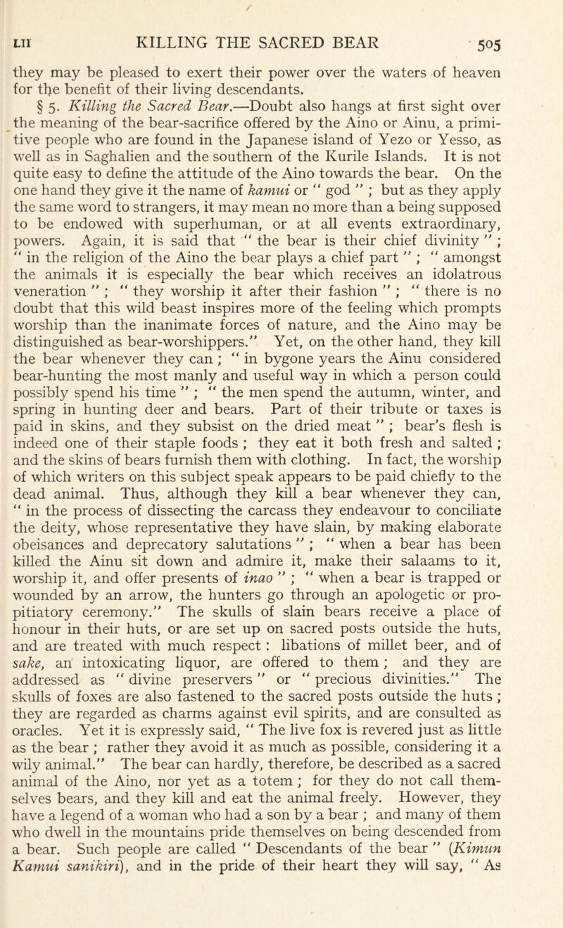 they may be pleased to exert their power over the waters of heaven for the benefit of their living descendants. § 5. Killing the Sacred Bear.—Doubt also hangs at first sight over the meaning of the bear-sacrifice offered by the Aino or Ainu, a primi¬ tive people who are found in the Japanese island of Yezo or Yesso, as well as in Saghalien and the southern of the Kurile Islands. It is not quite easy to define the attitude of the Aino towards the bear. On the one hand they give it the name of kamui or “ god  ; but as they apply the same word to strangers, it may mean no more than a being supposed to be endowed with superhuman, or at all events extraordinary, powers. Again, it is said that “ the bear is their chief divinity  ; “ in the religion of the Aino the bear plays a chief part  ; “ amongst the animals it is especially the bear which receives an idolatrous veneration  ; “ they worship it after their fashion  ; “ there is no doubt that this wild beast inspires more of the feeling which prompts worship than the inanimate forces of nature, and the Aino may be distinguished as bear-worshippers. Yet, on the other hand, they kill the bear whenever they can ; “in bygone years the Ainu considered bear-hunting the most manly and useful way in which a person could possibly spend his time  ; “ the men spend the autumn, winter, and spring in hunting deer and bears. Part of their tribute or taxes is paid in skins, and they subsist on the dried meat  ; bear’s flesh is indeed one of their staple foods ; they eat it both fresh and salted ; and the skins of bears furnish them with clothing. In fact, the worship of which writers on this subject speak appears to be paid chiefly to the dead animal. Thus, although they kill a bear whenever they can, “ in the process of dissecting the carcass they endeavour to conciliate the deity, whose representative they have slain, by making elaborate obeisances and deprecatory salutations ’’; “ when a bear has been killed the Ainu sit down and admire it, make their salaams to it, worship it, and offer presents of inao  ; “ when a bear is trapped or wounded by an arrow, the hunters go through an apologetic or pro¬ pitiatory ceremony. The skulls of slain bears receive a place of honour in their huts, or are set up on sacred posts outside the huts, and are treated with much respect: libations of millet beer, and of sake, an intoxicating liquor, are offered to them; and they are addressed as “ divine preservers or “ precious divinities. The skulls of foxes are also fastened to the sacred posts outside the huts ; they are regarded as charms against evil spirits, and are consulted as oracles. Yet it is expressly said, “ The live fox is revered just as little as the bear ; rather they avoid it as much as possible, considering it a wily animal. The bear can hardly, therefore, be described as a sacred animal of the Aino, nor yet as a totem ; for they do not call them¬ selves bears, and they kill and eat the animal freely. However, they have a legend of a woman who had a son by a bear ; and many of them who dwell in the mountains pride themselves on being descended from a bear. Such people are called “ Descendants of the bear  (Kimun Kamui sanikiri), and in the pride of their heart they will say, “ As