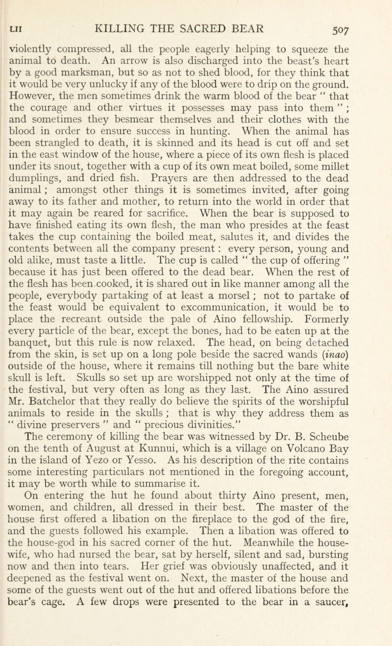 violently compressed, all the people eagerly helping to squeeze the animal to death. An arrow is also discharged into the beast’s heart by a good marksman, but so as not to shed blood, for they think that it would be very unlucky if any of the blood were to drip on the ground. However, the men sometimes drink the warm blood of the bear “ that the courage and other virtues it possesses may pass into them ” ; and sometimes they besmear themselves and their clothes with the blood in order to ensure success in hunting. When the animal has been strangled to death, it is skinned and its head is cut off and set in the east window of the house, where a piece of its own flesh is placed under its snout, together with a cup of its own meat boiled, some millet dumplings, and dried fish. Prayers are then addressed to the dead animal; amongst other things it is sometimes invited, after going away to its father and mother, to return into the world in order that it may again be reared for sacrifice. When the bear is supposed to have finished eating its own flesh, the man who presides at the feast takes the cup containing the boiled meat, salutes it, and divides the contents between all the company present: every person, young and old alike, must taste a little. The cup is called “ the cup of offering ” because it has just been offered to the dead bear. When the rest of the flesh has been cooked, it is shared out in like manner among all the people, everybody partaking of at least a morsel; not to partake of the feast would be equivalent to excommunication, it would be to place the recreant outside the pale of Aino fellowship. Formerly every particle of the bear, except the bones, had to be eaten up at the banquet, but this rule is now relaxed. The head, on being detached from the skin, is set up on a long pole beside the sacred wands (inao) outside of the house, where it remains till nothing but the bare white skull is left. Skulls so set up are worshipped not only at the time of the festival, but very often as long as they last. The Aino assured Mr. Batchelor that they really do believe the spirits of the worshipful animals to reside in the skulls ; that is why they address them as “ divine preservers ” and “ precious divinities.” The ceremony of killing the bear was witnessed by Dr. B. Scheube on the tenth of August at Kunnui, which is a village on Volcano Bay in the island of Yezo or Yesso. As his description of the rite contains some interesting particulars not mentioned in the foregoing account, it may be worth while to summarise it. On entering the hut he found about thirty Aino present, men, women, and children, all dressed in their best. The master of the house first offered a libation on the fireplace to the god of the fire, and the guests followed his example. Then a libation was offered to the house-god in his sacred corner of the hut. Meanwhile the house¬ wife, who had nursed the bear, sat by herself, silent and sad, bursting now and then into tears. Her grief was obviously unaffected, and it deepened as the festival went on. Next, the master of the house and some of the guests went out of the hut and offered libations before the bear’s cage. A few drops were presented to the bear in a saucer.