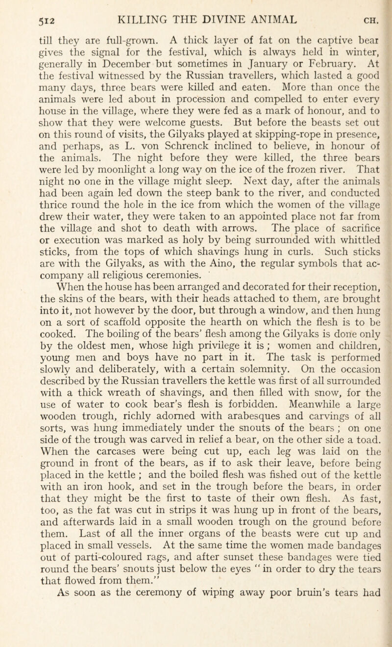 till they are full-grown. A thick layer of fat on the captive bear gives the signal for the festival, which is always held in winter, generally in December but sometimes in January or February. At the festival witnessed by the Russian travellers, which lasted a good many days, three bears were killed and eaten. More than once the animals were led about in procession and compelled to enter every house in the village, where they were fed as a mark of honour, and to show that they were welcome guests. But before the beasts set out on this round of visits, the Gilyaks played at skipping-rope in presence, and perhaps, as L. von Schrenck inclined to believe, in honour of the animals. The night before they were killed, the three bears were led by moonlight a long way on the ice of the frozen river. That night no one in the village might sleep. Next day, after the animals had been again led down the steep bank to the river, and conducted thrice round the hole in the ice from which the women of the village drew their water, they were taken to an appointed place not far from the village and shot to death with arrows. The place of sacrifice or execution was marked as holy by being surrounded with whittled sticks, from the tops of which shavings hung in curls. Such sticks are with the Gilyaks, as with the Aino, the regular symbols that ac¬ company all religious ceremonies. When the house has been arranged and decorated for their reception, the skins of the bears, with their heads attached to them, are brought into it, not however by the door, but through a window, and then hung on a sort of scaffold opposite the hearth on which the flesh is to be cooked. The boiling of the bears’ flesh among the Gilyaks is done only by the oldest men, whose high privilege it is ; women and children, young men and boys have no part in it. The task is performed slowly and deliberately, with a certain solemnity. On the occasion described by the Russian travellers the kettle was first of all surrounded with a thick wreath of shavings, and then filled with snow, for the use of water to cook bear’s flesh is forbidden. Meanwhile a large wooden trough, richly adorned with arabesques and carvings of all sorts, was hung immediately under the snouts of the bears ; on one side of the trough was carved in relief a bear, on the other side a toad. When the carcases were being cut up, each leg was laid on the ground in front of the bears, as if to ask their leave, before being placed in the kettle ; and the boiled flesh was fished out of the kettle with an iron hook, and set in the trough before the bears, in order that they might be the first to taste of their own flesh. As fast, too, as the fat was cut in strips it was hung up in front of the bears, and afterwards laid in a small wooden trough on the ground before them. Last of all the inner organs of the beasts were cut up and placed in small vessels. At the same time the women made bandages out of parti-coloured rags, and after sunset these bandages were tied round the bears’ snouts just below the eyes  in order to dry the tears that flowed from them.” As soon as the ceremony of wiping away poor bruin’s tears had