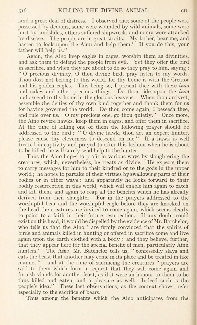 land a great deal of distress. I observed that some of the people were possessed by demons, some were wounded by wild animals, some were hurt by landslides, others suffered shipwreck, and many were attacked by disease. The people are in great straits. My father, hear me, and hasten to look upon the Ainu and help them.’ If you do this, your father will help us.” Again, the Aino keep eagles in cages, worship them as divinities, and ask them to defend the people from evil. Yet they offer the bird in sacrifice, and when they are about to do so they pray to him, saying : ” O precious divinity, O thou divine bird, pray listen to my words. Thou dost not belong to this world, for thy home is with the Creator and his golden eagles. This being so, I present thee with these inao and cakes and other precious things. Do thou ride upon the inao and ascend to thy home in the glorious heavens. When thou arrivest, assemble the deities of thy own kind together and thank them for us for having governed the world. Do thou come again, I beseech thee, and rule over us. O my precious one, go thou quietly.” Once more, the Aino revere hawks, keep them in cages, and offer them in sacrifice. At the time of killing one of them the following prayer should be addressed to the bird : O divine hawk, thou art an expert hunter, please cause thy cleverness to descend on me.” If a hawk is well treated in captivity and prayed to after this fashion when he is about to be killed, he will surely send help to the hunter. Thus the Aino hopes to profit in various ways by slaughtering the creatures, which, nevertheless, he treats as divine. He expects them to carry messages for him to their kindred or to the gods in the upper world ; he hopes to partake of their virtues by swallowing parts of their bodies or in other ways ; and apparently he looks forward to their bodily resurrection in this world, which will enable him again to catch and kill them, and again to reap all the benefits which he has already derived from their slaughter. For in the prayers addressed to the worshipful bear and the worshipful eagle before they are knocked on the head the creatures are invited to come again, which seems clearly to point to a faith in their future resurrection. If any doubt could exist on this head, it would be dispelled by the evidence of Mr. Batchelor, who tells us that the Aino “ are firmly convinced that the spirits of birds and animals killed in hunting or offered in sacrifice come and live again upon the earth clothed with a body ; and they believe, further, that they appear here for the special benefit of men, particularly Ainu hunters.” The Aino, Mr. Batchelor tells us, “ confessedly slays and eats the beast that another may come in its place and be treated in like manner ” ; and at the time of sacrificing the creatures “ prayers are said to them which form a request that they will come again and furnish viands for another feast, as if it were an honour to them to be thus killed and eaten, and a pleasure as well. Indeed such is the people’s idea.” These last observations, as the context shows, refer especially to the sacrifice of bears. Thus among the benefits which the Aino anticipates from the