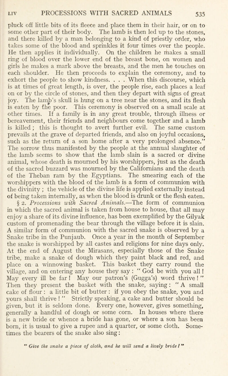 pluck off little bits of its fleece and place them in their hair, or on to some other part of their body. The lamb is then led up to the stones, and there killed by a man belonging to a kind of priestly otder, who takes some of the blood and sprinkles it four times over the people. He then applies it individually. On the children he makes a small ring of blood over the lower end of the breast bone, on women and girls he makes a mark above the breasts, and the men he touches on each shoulder. He then proceeds to explain the ceremony, and to exhort the people to show kindness. . . . When this discourse, which is at times of great length, is over, the people rise, each places a leaf on or by the circle of stones, and then they depart with signs of great joy. The lamp’s skull is hung on a tree near the stones, and its flesh is eaten by the poor. This ceremony is observed on a small scale at other times. If a family is in any great trouble, through illness or bereavement, their friends and neighbours come together and a lamb is killed ; this is thought to avert further evil. The same custom prevails at the grave of departed friends, and also on joyful occasions, such as the return of a son home after a very prolonged absence.” The sorrow thus manifested by the people at the annual slaughter of the lamb seems to show that the lamb slain is a sacred or divine animal, whose death is mourned by his worshippers, just as the death of the sacred buzzard was mourned by the Californians and the death of the Theban ram by the Egyptians. The smearing each of the worshippers with the blood of the lamb is a form of communion with the divinity ; the vehicle of the divine life is applied externally instead of being taken internally, as when the blood is drunk or the flesh eaten. § 2. Processions with Sacred Animals.—The form of communion in which the sacred animal is taken from house to house, that all may enjoy a share of its divine influence, has been exemplified by the Gilyak custom of promenading the bear through the village before it is slain. A similar form of communion with the sacred snake is observed by a Snake tribe in the Punjaub. Once a year in the month of September the snake is worshipped by all castes and religions for nine days only. At the end of August the Mirasans, especially those of the Snake tribe, make a snake of dough which they paint black and red, and place on a winnowing basket. This basket they carry round the village, and on entering any house they say : “ God be with you all! May every ill be far ! May our patron’s (Gugga’s) word thrive ! ” Then they present the basket with the snake, saying : “ A small cake of flour : a little bit of butter : if you obey the snake, you and yours shall thrive ! ” Strictly speaking, a cake and butter should be given, but it is seldom done. Every one, however, gives something, generally a handful of dough or some corn. In houses where there is a new bride or whence a bride has gone, or where a son has been bom, it is usual to give a rupee and a quarter, or some cloth. Some¬ times the bearers of the snake also sing: “ Give the snake a piece of cloth, and he will send a lively bride l **