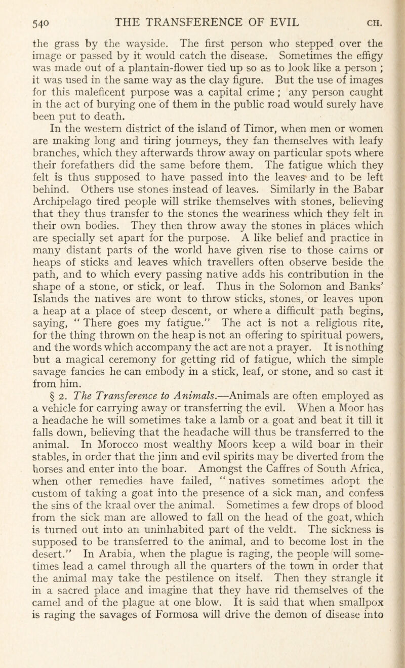 the grass by the wayside. The first person who stepped over the image or passed by it would catch the disease. Sometimes the effigy was made out of a plantain-flower tied up so as to look like a person ; it was used in the same way as the clay figure. But the use of images for this maleficent purpose was a capital crime ; any person caught in the act of burying one of them in the public road would surely have been put to death. In the western district of the island of Timor, when men or women are making long and tiring journeys, they fan themselves with leafy branches, which they afterwards throw away on particular spots where their forefathers did the same before them. The fatigue which they felt is thus supposed to have passed into the leaves and to be left behind. Others use stones instead of leaves. Similarly in the Babar Archipelago tired people will strike themselves with stones, believing that they thus transfer to the stones the weariness which they felt in their own bodies. They then throw away the stones in places which are specially set apart for the purpose. A like belief and practice in many distant parts of the world have given rise to those cairns or heaps of sticks and leaves which travellers often observe beside the path, and to which every passing native adds his contribution in the shape of a stone, or stick, or leaf. Thus in the Solomon and Banks' Islands the natives are wont to throw sticks, stones, or leaves upon a heap at a place of steep descent, or where a difficult path begins, saying, “ There goes my fatigue. The act is not a religious rite, for the thing thrown on the heap is not an offering to spiritual powers, and the words which accompany the act are not a prayer. It is nothing but a magical ceremony for getting rid of fatigue, which the simple savage fancies he can embody in a stick, leaf, or stone, and so cast it from him. § 2. The Transference to Animals.—Animals are often employed as a vehicle for carrying away or transferring the evil. When a Moor has a headache he will sometimes take a lamb or a goat and beat it till it falls down, believing that the headache will thus be transferred to the animal. In Morocco most wealthy Moors keep a wild boar in their stables, in order that the jinn and evil spirits may be diverted from the horses and enter into the boar. Amongst the Caffres of South Africa, when other remedies have failed, “ natives sometimes adopt the custom of taking a goat into the presence of a sick man, and confess the sins of the kraal over the animal. Sometimes a few drops of blood from the sick man are allowed to fall on the head of the goat, which is turned out into an uninhabited part of the veldt. The sickness is supposed to be transferred to the animal, and to become lost in the desert. In Arabia, when the plague is raging, the people will some¬ times lead a camel through all the quarters of the town in order that the animal may take the pestilence on itself. Then they strangle it in a sacred place and imagine that they have rid themselves of the camel and of the plague at one blow. It is said that when smallpox is raging the savages of Formosa will drive the demon of disease into