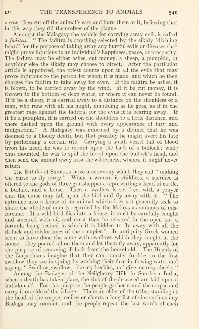 a sow, then cut off the animal’s ears and bum them or it, believing that in this way they rid themselves of the plague. Amongst the Malagasy the vehicle for carrying away evils is called a faditra. “ The faditra is anything selected by the sikidy [divining board] for the purpose of taking away any hurtful evils or diseases that might prove injurious to an individual’s happiness, peace, or prosperity. The faditra may be either ashes, cut money, a sheep, a pumpkin, or anything else the sikidy may choose to direct. After the particular article is appointed, the priest counts upon it all the evils that may prove injurious to the person for whom it is made, and which he then charges the faditra to take away for ever. If the faditra be ashes, it is blown, to be carried away by the wind, if it be cut money, it is thrown to the bottom of deep water, or where it can never be found. If it be a sheep, it is carried away to a distance on the shoulders of a man, who runs with all his might, mumbling as he goes, as if in the greatest rage against the faditra, for the evils it is bearing away. If it be a pumpkin, it is carried on the shoulders to a little distance, and there dashed upon the ground with every appearance of fury and indignation.” A Malagasy was informed by a diviner that he was doomed to a bloody death, but that possibly he might avert his fate by performing a certain rite. Carrying a small vessel full of blood upon his head, he was to mount upon the back of a bullock; while thus mounted, he was to spill the blood upon the bullock’s head, and then send the animal away into the wilderness, whence it might never return. The Bataks of Sumatra have a ceremony which they call  making the curse to fly away.” When a woman is childless, a sacrifice is offered to the gods of three grasshoppers, representing a head of cattle, a buffalo, and a horse. Then a swallow is set free, with a prayer that the curse may fall upon the bird and fly away with it. “ The entrance into a house of an animal which-does not generally seek to share the abode of man is regarded by the Malays as ominous of mis¬ fortune. If a wild bird flies into a house, it must be carefully caught and smeared with oil, and must then be released in the open air, a formula being recited in which it is bidden to fly away with all the ill-luck and misfortunes of the occupier.” In antiquity Greek women seem to have done the same with swallows which they caught in the house : they poured oil on them and let them fly away, apparently for the purpose of removing ill-luck from the household. The Huzuls of the Carpathians imagine that they can transfer freckles to the first swallow they see in spring by washing their face in flowing water and saying, “ Swallow, swallow, take my freckles, and give me rosy cheeks.” Among the Badagas of the Neilgherry Hills in Southern India, when a death has taken place, the sins of the deceased are laid upon a buffalo calf. For this purpose the people gather round the corpse and carry it outside of the village. There an elder of the tribe, standing at the head of the corpse, recites or chants a long list of sins such as any Badaga may commit, and the people repeat the last words of each