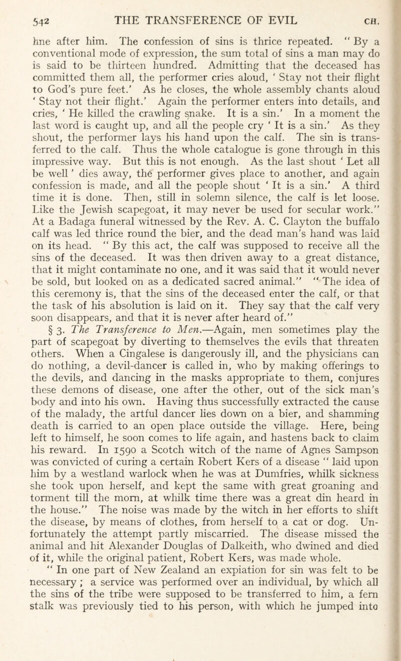 line after him. The confession of sins is thrice repeated. “ By a conventional mode of expression, the sum total of sins a man may do is said to be thirteen hundred. Admitting that the deceased has committed them all, the performer cries aloud, ' Stay not their flight to God’s pure feet.' As he closes, the whole assembly chants aloud ‘ Stay not their flight.’ Again the performer enters into details, and cries, ‘ He killed the crawling snake. It is a sin.’ In a moment the last word is caught up, and all the people cry ‘ It is a sin.’ As they shout, the performer lays his hand upon the calf. The sin is trans¬ ferred to the calf. Thus the whole catalogue is gone through in this impressive way. But this is not enough. As the last shout ‘ Let all be well ’ dies away, the performer gives place to another, and again confession is made, and all the people shout ‘ It is a sin.' A third time it is done. Then, still in solemn silence, the calf is let loose. Like the Jewish scapegoat, it may never be used for secular work.” At a Badaga funeral witnessed by the Rev. A. C. Clayton the buffalo calf was led thrice round the bier, and the dead man’s hand was laid on its head.  By this act, the calf was supposed to receive all the sins of the deceased. It was then driven away to a great distance, that it might contaminate no one, and it was said that it would never be sold, but looked on as a dedicated sacred animal.” ” The idea of this ceremony is, that the sins of the deceased enter the calf, or that the task of his absolution is laid on it. They say that the calf very soon disappears, and that it is never after heard of.” § 3. The Transference to Men.—Again, men sometimes play the part of scapegoat by diverting to themselves the evils that threaten others. When a Cingalese is dangerously ill, and the physicians can do nothing, a devil-dancer is called in, who by making offerings to the devils, and dancing in the masks appropriate to them, conjures these demons of disease, one after the other, out of the sick man’s body and into his own. Having thus successfully extracted the cause of the malady, the artful dancer lies down on a bier, and shamming death is carried to an open place outside the village. Here, being left to himself, he soon comes to life again, and hastens back to claim his reward. In 1590 a Scotch witch of the name of Agnes Sampson was convicted of curing a certain Robert Kers of a disease “ laid upon him by a westland warlock when he was at Dumfries, whilk sickness she took upon herself, and kept the same with great groaning and torment till the mom, at whilk time there was a great din heard in the house.” The noise was made by the witch in her efforts to shift the disease, by means of clothes, from herself to a cat or dog. Un¬ fortunately the attempt partly miscarried. The disease missed the animal and hit Alexander Douglas of Dalkeith, who dwined and died of it, while the original patient, Robert Kers, was made whole. “ In one part of New Zealand an expiation for sin was felt to be necessary ; a service was performed over an individual, by which all the sins of the tribe were supposed to be transferred to him, a fern stalk was previously tied to his person, with which he jumped into