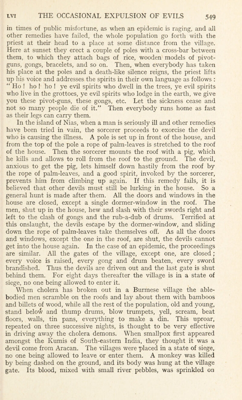 in times of public misfortune, as when an epidemic is raging, and all other remedies have failed, the whole population go forth with the priest at their head to a place at some distance from the village. Here at sunset they erect a couple of poles with a cross-bar between them, to which they attach bags of rice, wooden models of pivot- guns, gongs, bracelets, and so on. Then, when everybody has taken his place at the poles and a death-like silence reigns, the priest lifts up his voice and addresses the spirits in their own language as follows : “ Ho ! ho ! ho ! ye evil spirits who dwell in the trees, ye evil spirits who live in the grottoes, ye evil spirits who lodge in the earth, we give you these pivot-guns, these gongs, etc. Let the sickness cease and not so many people die of it. Then everybody runs home as fast as their legs can carry them. In the island of Nias, when a man is seriously ill and other remedies have been tried in vain, the sorcerer proceeds to exorcise the devil who is causing the illness. A pole is set up in front of the house, and from the top of the pole a rope of palm-leaves is stretched to the roof of the house. Then the sorcerer mounts the roof with a pig, which he kills and allows to roll from the roof to the ground. The devil, anxious to get the pig, lets himself down hastily from the roof by the rope of palm-leaves, and a good spirit, invoked by the sorcerer, prevents him from climbing up again. If this remedy fails, it is believed that other devils must still be lurking in the house. So a general hunt is made after* them. All the doors and windows in the house are closed, except a single dormer-window in the roof. The men, shut up in the house, hew and slash with their swords right and left to the clash of gongs and the rub-a-dub of drums. Terrified at this onslaught, the devils escape by the dormer-window, and sliding down the rope of palm-leaves take themselves off. As all the doors and windows, except the one in the roof, are shut, the devils cannot get into the house again. In the case of an epidemic, the proceedings are similar. All the gates of the village, except one, are closed ; every voice is raised, every gong and drum beaten, every sword brandished. Thus the devils are driven out and the last gate is shut behind them. For eight days thereafter the village is in a state of siege, no one being allowed to enter it. When cholera has broken out in a Burmese village the able- bodied men scramble on the roofs and lay about them with bamboos and billets of wood, while all the rest of the population, old and young, stand below and thump drums, blow trumpets, yell, scream, beat floors, walls, tin pans, everything to make a din. This uproar, repeated on three successive nights, is thought to be very effective in driving away the cholera demons. When smallpox first appeared amongst the Kumis of South-eastern India, they thought it was a devil come from Aracan. The villages were placed in a state of siege, no one being allowed to leave or enter them. A monkey was killed by being dashed on the ground, and its body was hung at the village gate. Its blood, mixed with small river pebbles, was sprinkled on