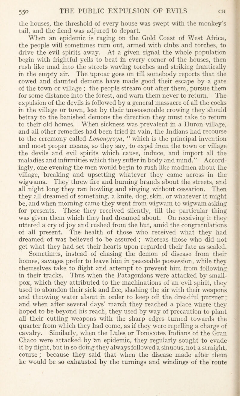 the houses, the threshold of every house was swept with the monkey’s tail, and the fiend was adjured to depart. When an epidemic is raging on the Gold Coast of West Africa, the people will sometimes turn out, armed with clubs and torches, to drive the evil spirits away. At a given signal the whole population begin with frightful yells to beat in every comer of the houses, then rush like mad into the streets waving torches and striking frantically in the empty air. The uproar goes on till somebody reports that the cowed and daunted demons have made good their escape by a gate of the town or village ; the people stream out after them, pursue them for some distance into the forest, and warn them never to return. The expulsion of the devils is followed by a general massacre of all the cocks in the village or town, lest by their unseasonable crowing they should betray to the banished demons the direction they must take to return to their old homes. When sickness was prevalent in a Huron village, and all other remedies had been tried in vain, the Indians had recourse to the ceremony called Lonouyroya, “ which is the principal invention and most proper means, so they say, to expel from the town or village the devils and evil spirits which cause, induce, and import all the maladies and infirmities which they suffer in body and mind.” Accord¬ ingly, one evening the men would begin to rush like madmen about the village, breaking and upsetting whatever they came across in the wigwams. They threw fire and burning brands about the streets, and all night long they ran howling and singing without cessation. Then they all dreamed of something, a knife, dog, skin, or whatever it might be, and when morning came they went from wigwam to wigwam asking for presents. These they received silently, till the particular thing was given them which they had dreamed about. On receiving it they uttered a cry of joy and rushed from the hut, amid the congratulations of all present. The health of those who received what they had dreamed of was believed to be assured ; whereas those who did not get what they had set their hearts upon regarded their fate as sealed. Sometimes, instead of chasing the demon of disease from their homes, savages prefer to leave him in peaceable possession, while they themselves take to flight and attempt to prevent him from following in their tracks. Thus when the Patagonians were attacked by small¬ pox, which they attributed to the machinations of an evil spirit, they used to abandon their sick and flee, slashing the air with their weapons and throwing water about in order to keep off the dreadful pursuer; and when after several days’ march they reached a place where they hoped to be beyond his reach, they used by way of precaution to plant all their cutting weapons with the sharp edges turned towards the quarter from which they had come, as if they were repelling a charge of cavalry. Similarly, when the Lules or Tonocotes Indians of the Gran Chaco were attacked by an epidemic, they regularly sought to evade it by flight, but in so doing they always followed a sinuous, not a straight, course ; because they said that when the disease made after them he would be so exhausted by the turnings and windings of the route