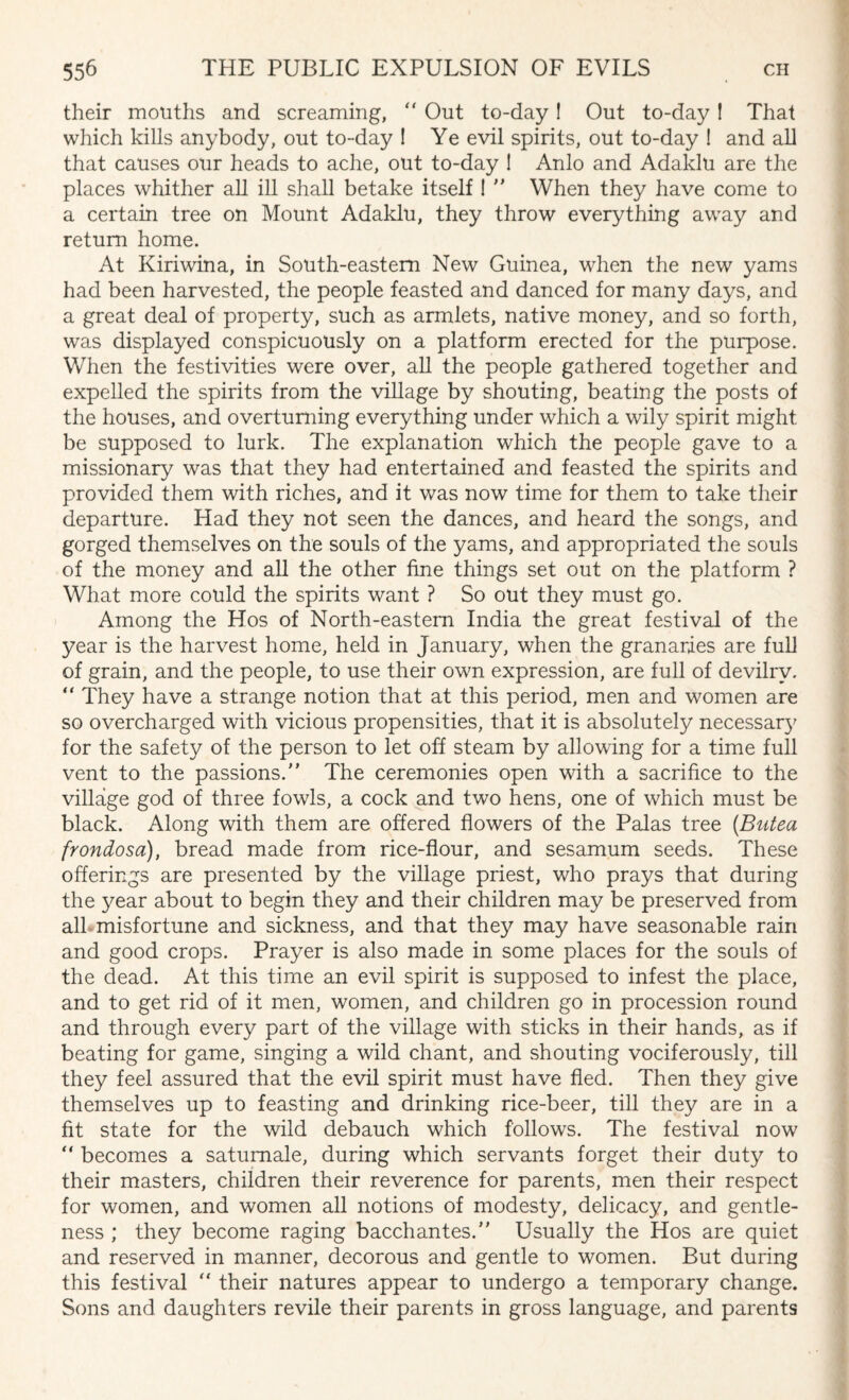 their mouths and screaming, “ Out to-day! Out to-day ! That which kills anybody, out to-day ! Ye evil spirits, out to-day ! and all that causes our heads to ache, out to-day I Anlo and Adaldu are the places whither all ill shall betake itself !  When they have come to a certain tree on Mount Adaldu, they throw everything away and return home. At Kiriwina, in South-eastern New Guinea, when the new yams had been harvested, the people feasted and danced for many days, and a great deal of property, such as armlets, native money, and so forth, was displayed conspicuously on a platform erected for the purpose. When the festivities were over, all the people gathered together and expelled the spirits from the village by shouting, beating the posts of the houses, and overturning everything under which a wily spirit might be supposed to lurk. The explanation which the people gave to a missionary was that they had entertained and feasted the spirits and provided them with riches, and it was now time for them to take their departure. Had they not seen the dances, and heard the songs, and gorged themselves on the souls of the yams, and appropriated the souls of the money and all the other fine things set out on the platform ? What more could the spirits want ? So out they must go. Among the Hos of North-eastern India the great festival of the year is the harvest home, held in January, when the granaries are full of grain, and the people, to use their own expression, are full of devilry. “ They have a strange notion that at this period, men and women are so overcharged with vicious propensities, that it is absolutely necessary for the safety of the person to let off steam by allowing for a time full vent to the passions. The ceremonies open with a sacrifice to the village god of three fowls, a cock and two hens, one of which must be black. Along with them are offered flowers of the Palas tree {Butea frondosa), bread made from rice-flour, and sesamum seeds. These offerings are presented by the village priest, who prays that during the year about to begin they and their children may be preserved from all misfortune and sickness, and that they may have seasonable rain and good crops. Prayer is also made in some places for the souls of the dead. At this time an evil spirit is supposed to infest the place, and to get rid of it men, women, and children go in procession round and through every part of the village with sticks in their hands, as if beating for game, singing a wild chant, and shouting vociferously, till they feel assured that the evil spirit must have fled. Then they give themselves up to feasting and drinking rice-beer, till they are in a fit state for the wild debauch which follows. The festival now “ becomes a satumale, during which servants forget their duty to their masters, children their reverence for parents, men their respect for women, and women all notions of modesty, delicacy, and gentle¬ ness ; they become raging bacchantes. Usually the Hos are quiet and reserved in manner, decorous and gentle to women. But during this festival “ their natures appear to undergo a temporary change. Sons and daughters revile their parents in gross language, and parents